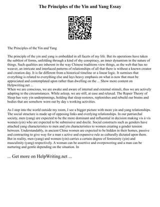The Principles of the Yin and Yang Essay
The Principles of the Yin and Yang
The principle of the yin and yang is embedded in all facets of my life. But its operations have taken
the subtlest of forms, unfolding through a kind of shy conspiracy, an inner dynamism in the nature of
things. Such qualities are inherent in the way Chinese traditions view things, as the web that has no
weaver, an intricate and interlaced patterns of relationships of all that there is without a known creator
and creation day. It is far different from a historical timeline or a linear logic. It surmises that
everything is related to everything else and lays heavy emphasis on what is now that must be
appreciated and contemplated upon rather than dwelling on the ... Show more content on
Helpwriting.net ...
When we are conscious, we are awake and aware of internal and external stimuli, thus we are actively
adapting to the circumstances. While asleep, we are still, at ease and relaxed. The Repair Theory of
Sleep has very yin underpinnings, holding that sleep restores, replenishes and rebuild our brains and
bodies that are somehow worn out by day s working activities.
As I step into the world outside my room, I see a bigger picture with more yin and yang relationships.
The social structure is made up of opposing links and overlying relationships. In our patriarchal
society, men (yang) are expected to be the more dominant and influential in decision making vis à vis
women (yin) who are expected to be submissive and docile. Social constructs such as genders have
attached yang characteristics to men and yin characteristics to women creating a gender tension
between. Understandably, in ancient China women are expected to be hidden in their homes, passive
and contracting to give way for a man s active and expansive rule as culturally dictated upon them.
But in reality, men (yang) and women (yin) carries a certain degree of femininity (yin) and
masculinity (yang) respectively. A woman can be assertive and overpowering and a man can be
nurturing and gentle depending on the situation. In
... Get more on HelpWriting.net ...
 