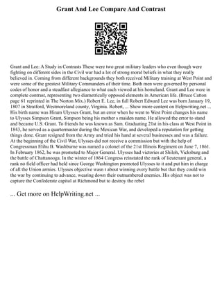 Grant And Lee Compare And Contrast
Grant and Lee: A Study in Contrasts These were two great military leaders who even though were
fighting on different sides in the Civil war had a lot of strong moral beliefs in what they really
believed in. Coming from different backgrounds they both received Military training at West Point and
were some of the greatest Military Commanders of their time. Both men were governed by personal
codes of honor and a steadfast allegiance to what each viewed at his homeland. Grant and Lee were in
complete contrast, representing two diametrically opposed elements in American life. (Bruce Catton
page 61 reprinted in The Norton Mix.) Robert E. Lee, in full Robert Edward Lee was born January 19,
1807 in Stratford, Westmoreland county, Virginia. Robert, ... Show more content on Helpwriting.net ...
His birth name was Hiram Ulysses Grant, but an error when he went to West Point changes his name
to Ulysses Simpson Grant, Simpson being his mother s maiden name. He allowed the error to stand
and became U.S. Grant. To friends he was known as Sam. Graduating 21st in his class at West Point in
1843, he served as a quartermaster during the Mexican War, and developed a reputation for getting
things done. Grant resigned from the Army and tried his hand at several businesses and was a failure.
At the beginning of the Civil War, Ulysses did not receive a commission but with the help of
Congressman Elihu B. Washburne was named a colonel of the 21st Illinois Regiment on June 7, 1861.
In February 1862, he was promoted to Major General. Ulysses had victories at Shiloh, Vicksburg and
the battle of Chattanooga. In the winter of 1864 Congress reinstated the rank of lieutenant general, a
rank no field officer had held since George Washington promoted Ulysses to it and put him in charge
of all the Union armies. Ulysses objective wasn t about winning every battle but that they could win
the war by continuing to advance, wearing down their outnumbered enemies. His object was not to
capture the Confederate capitol at Richmond but to destroy the rebel
... Get more on HelpWriting.net ...
 