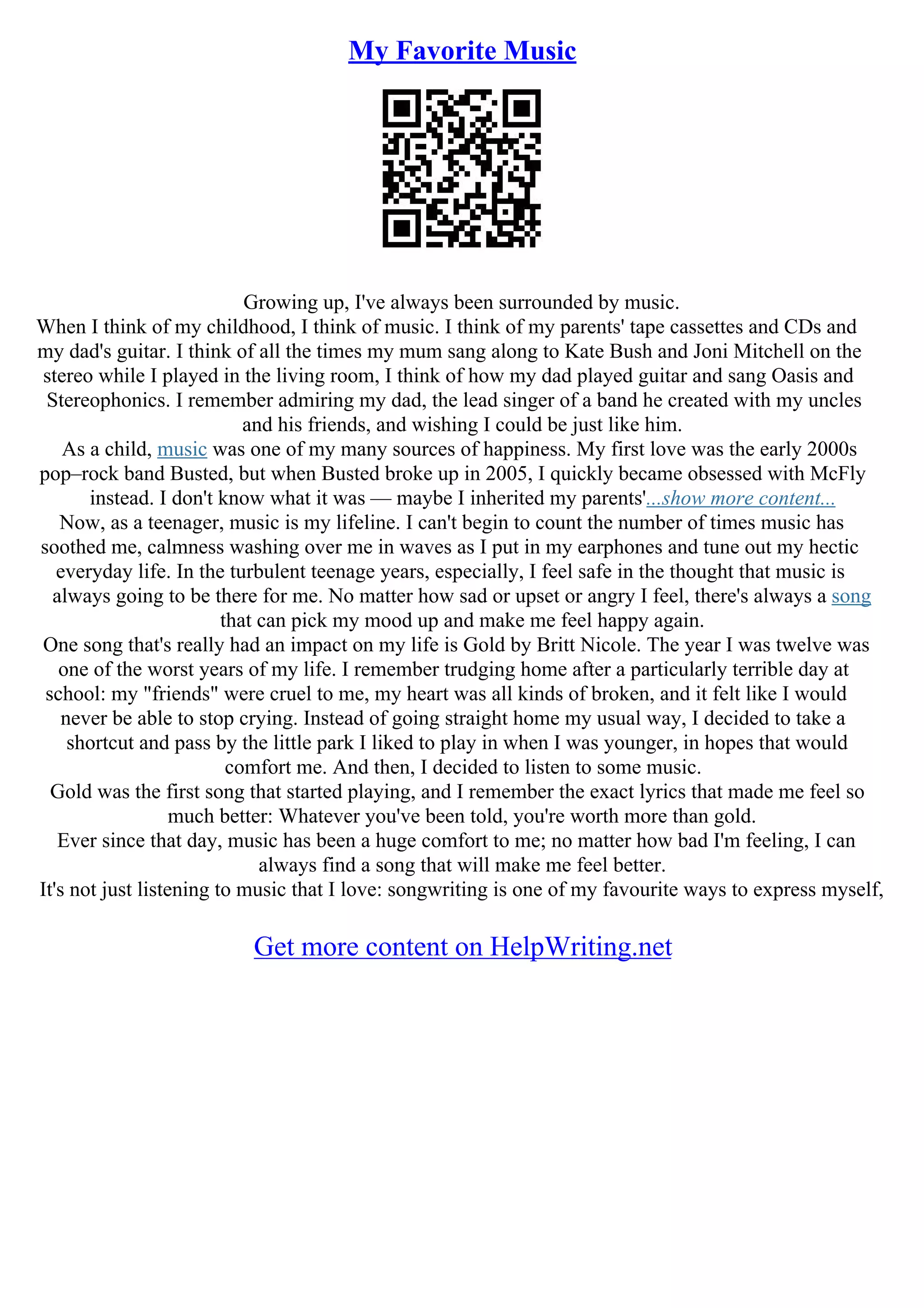 My Favorite Music
Growing up, I've always been surrounded by music.
When I think of my childhood, I think of music. I think of my parents' tape cassettes and CDs and
my dad's guitar. I think of all the times my mum sang along to Kate Bush and Joni Mitchell on the
stereo while I played in the living room, I think of how my dad played guitar and sang Oasis and
Stereophonics. I remember admiring my dad, the lead singer of a band he created with my uncles
and his friends, and wishing I could be just like him.
As a child, music was one of my many sources of happiness. My first love was the early 2000s
pop–rock band Busted, but when Busted broke up in 2005, I quickly became obsessed with McFly
instead. I don't know what it was –– maybe I inherited my parents'...show more content...
Now, as a teenager, music is my lifeline. I can't begin to count the number of times music has
soothed me, calmness washing over me in waves as I put in my earphones and tune out my hectic
everyday life. In the turbulent teenage years, especially, I feel safe in the thought that music is
always going to be there for me. No matter how sad or upset or angry I feel, there's always a song
that can pick my mood up and make me feel happy again.
One song that's really had an impact on my life is Gold by Britt Nicole. The year I was twelve was
one of the worst years of my life. I remember trudging home after a particularly terrible day at
school: my "friends" were cruel to me, my heart was all kinds of broken, and it felt like I would
never be able to stop crying. Instead of going straight home my usual way, I decided to take a
shortcut and pass by the little park I liked to play in when I was younger, in hopes that would
comfort me. And then, I decided to listen to some music.
Gold was the first song that started playing, and I remember the exact lyrics that made me feel so
much better: Whatever you've been told, you're worth more than gold.
Ever since that day, music has been a huge comfort to me; no matter how bad I'm feeling, I can
always find a song that will make me feel better.
It's not just listening to music that I love: songwriting is one of my favourite ways to express myself,
Get more content on HelpWriting.net
 