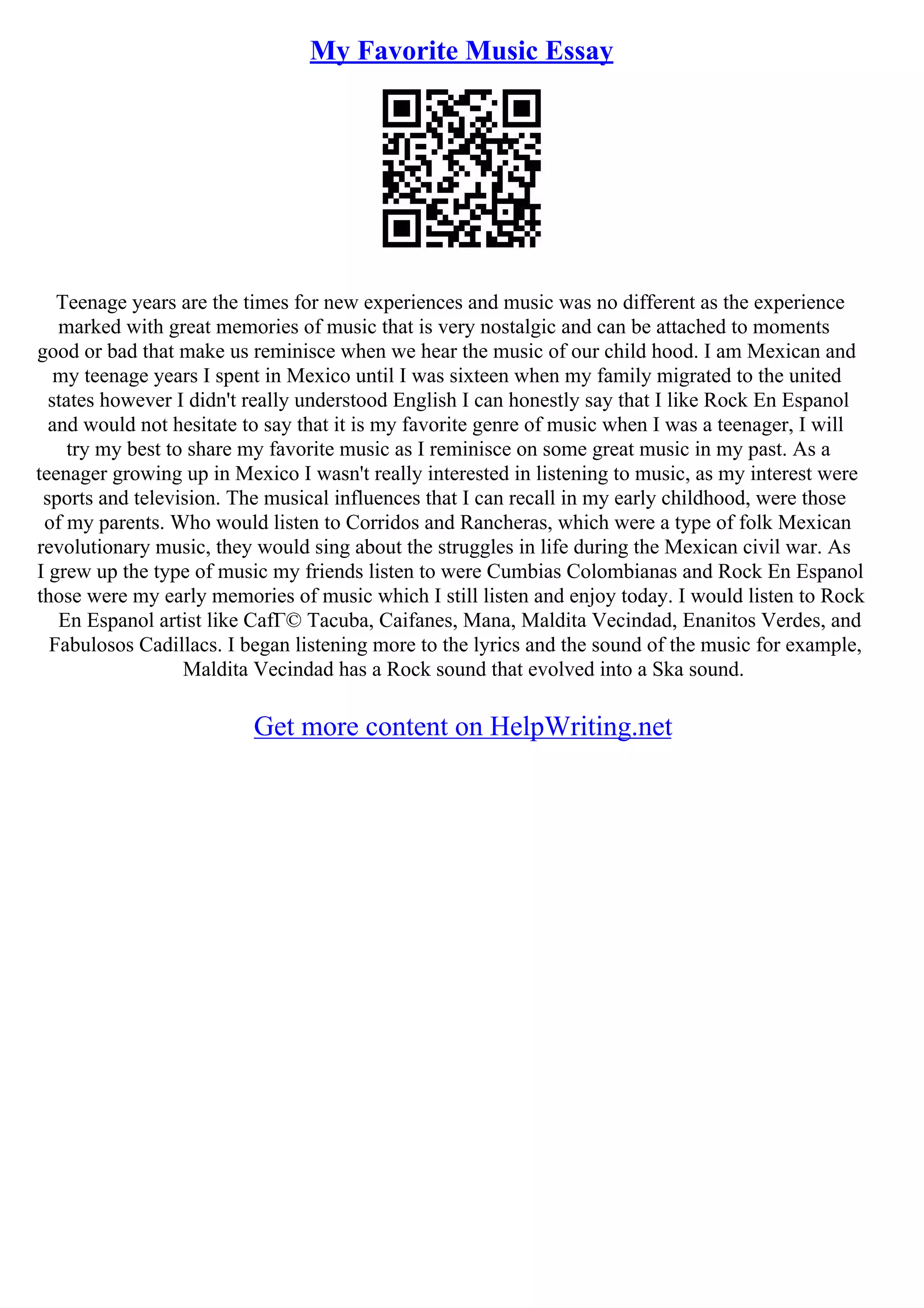 My Favorite Music Essay
Teenage years are the times for new experiences and music was no different as the experience
marked with great memories of music that is very nostalgic and can be attached to moments
good or bad that make us reminisce when we hear the music of our child hood. I am Mexican and
my teenage years I spent in Mexico until I was sixteen when my family migrated to the united
states however I didn't really understood English I can honestly say that I like Rock En Espanol
and would not hesitate to say that it is my favorite genre of music when I was a teenager, I will
try my best to share my favorite music as I reminisce on some great music in my past. As a
teenager growing up in Mexico I wasn't really interested in listening to music, as my interest were
sports and television. The musical influences that I can recall in my early childhood, were those
of my parents. Who would listen to Corridos and Rancheras, which were a type of folk Mexican
revolutionary music, they would sing about the struggles in life during the Mexican civil war. As
I grew up the type of music my friends listen to were Cumbias Colombianas and Rock En Espanol
those were my early memories of music which I still listen and enjoy today. I would listen to Rock
En Espanol artist like CafГ© Tacuba, Caifanes, Mana, Maldita Vecindad, Enanitos Verdes, and
Fabulosos Cadillacs. I began listening more to the lyrics and the sound of the music for example,
Maldita Vecindad has a Rock sound that evolved into a Ska sound.
Get more content on HelpWriting.net
 