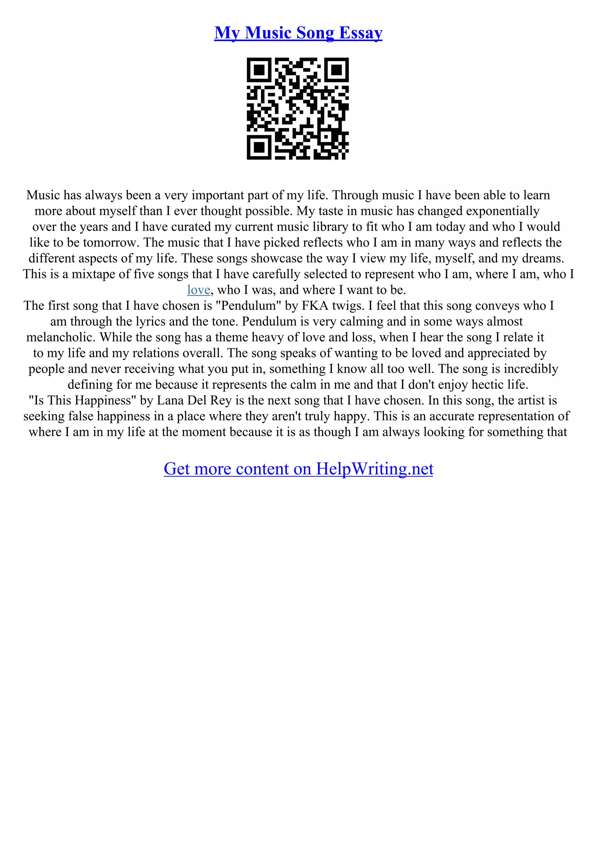 My Music Song Essay
Music has always been a very important part of my life. Through music I have been able to learn
more about myself than I ever thought possible. My taste in music has changed exponentially
over the years and I have curated my current music library to fit who I am today and who I would
like to be tomorrow. The music that I have picked reflects who I am in many ways and reflects the
different aspects of my life. These songs showcase the way I view my life, myself, and my dreams.
This is a mixtape of five songs that I have carefully selected to represent who I am, where I am, who I
love, who I was, and where I want to be.
The first song that I have chosen is "Pendulum" by FKA twigs. I feel that this song conveys who I
am through the lyrics and the tone. Pendulum is very calming and in some ways almost
melancholic. While the song has a theme heavy of love and loss, when I hear the song I relate it
to my life and my relations overall. The song speaks of wanting to be loved and appreciated by
people and never receiving what you put in, something I know all too well. The song is incredibly
defining for me because it represents the calm in me and that I don't enjoy hectic life.
"Is This Happiness" by Lana Del Rey is the next song that I have chosen. In this song, the artist is
seeking false happiness in a place where they aren't truly happy. This is an accurate representation of
where I am in my life at the moment because it is as though I am always looking for something that
Get more content on HelpWriting.net
 