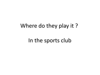 Where do they play it ? In the sports club