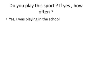 Do you play this sport ? If yes , how often ?Yes, I was playing in the school