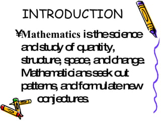 INTRODUCTION Mathematics  is the science and study of quantity, structure, space, and change. Mathematicians seek out patterns, and formulate new  conjectures.  