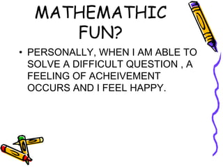HOW IS MATHEMATHIC FUN? PERSONALLY, WHEN I AM ABLE TO SOLVE A DIFFICULT QUESTION , A FEELING OF ACHEIVEMENT OCCURS AND I FEEL HAPPY. 