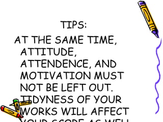 TIPS: AT THE SAME TIME, ATTITUDE, ATTENDENCE, AND MOTIVATION MUST NOT BE LEFT OUT. TIDYNESS OF YOUR WORKS WILL AFFECT YOUR SCORE AS WELL. 