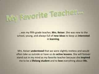 My Favorite Teacher… …was my fifth grade teacher, Mrs. Keiser. She was new to the school, young, and always full of new ideas to keep us interested in learning.  Mrs. Keiser understood that we were slightly restless and would often take us outside or have us do active lessons. She will forever stand out in my mind as my favorite teacher because she inspired me to be a lifelong student and to love everything about life. 