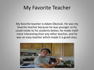 My Favorite Teacher My favorite teacher is Adam Obsinuk. He was my favorite teacher because he was younger so he could relate to his students better, he made math more interesting than any other teacher, and he was an easy teacher which made it a good class. 