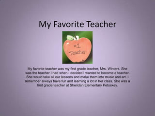 My Favorite Teacher My favorite teacher was my first grade teacher, Mrs. Winters. She was the teacher I had when I decided I wanted to become a teacher. She would take all our lessons and make them into music and art. I remember always have fun and learning a lot in her class. She was a first grade teacher at Sheridan Elementary Petoskey. 