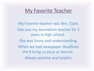 My Favorite Teacher -My Favorite teacher was Mrs. Clark. -She was my Journalism teacher for 2 years in high school. -She was funny and understanding. -When we had newspaper deadlines she’d bring us pizza or donuts. -Always positive and helpful. 