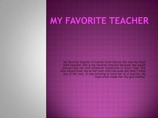 My Favorite Teacher My favorite teacher is Connie Groh-Garcia she was my head start teacher. She is my favorite teacher because she would always help me with whatever homework or issue I had. She also would treat me as her own child because she didn’t have any of her own. It was exciting to have her as a teacher. My mom even made her my god mother. 