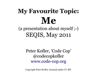 My Favourite Topic:
                  Me
(a presentation about myself ;-)
   SEQIS, May 2011

   Peter Kofler, ‘Code Cop’
       @codecopkofler
     www.code-cop.org
   Copyright Peter Kofler, licensed under CC-BY.
 