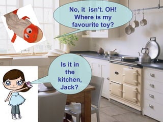.
Is it in
the
kitchen,
Jack?.
No, it isn’t. OH!
Where is my
favourite toy?
 