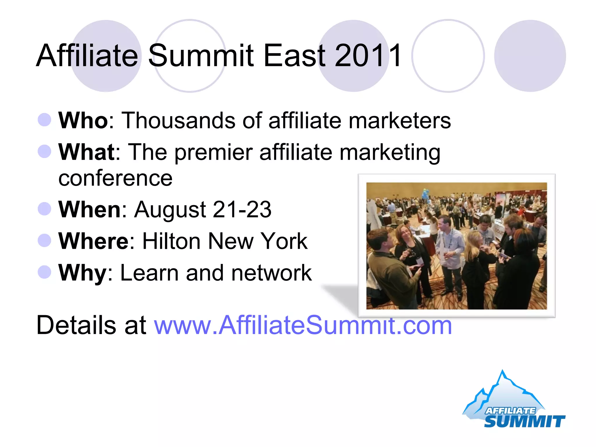 Affiliate Summit East 2011 Who : Thousands of affiliate marketers What : The premier affiliate marketing conference When : August 21-23 Where : Hilton New York Why : Learn and network Details at www.AffiliateSummit.com