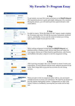 My Favorite Tv Program Essay
1. Step
To get started, you must first create an account on site HelpWriting.net.
The registration process is quick and simple, taking just a few moments.
During this process, you will need to provide a password and a valid
email address.
2. Step
In order to create a "Write My Paper For Me" request, simply complete
the 10-minute order form. Provide the necessary instructions, preferred
sources, and deadline. If you want the writer to imitate your writing
style, attach a sample of your previous work.
3. Step
When seeking assignment writing help fromHelpWriting.net, our
platform utilizes a bidding system. Review bids from our writers for
your request, choose one of them based on qualifications, order history,
and feedback, then place a deposit to start the assignment writing.
4. Step
After receiving your paper, take a few moments to ensure it meets your
expectations. If you're pleased with the result, authorize payment for the
writer. Don't forget that we provide free revisions for our writing
services.
5. Step
When you opt to write an assignment online with us, you can request
multiple revisions to ensure your satisfaction. We stand by our promise to
provide original, high-quality content - if plagiarized, we offer a full
refund. Choose us confidently, knowing that your needs will be fully
met.
My Favorite Tv Program EssayMy Favorite Tv Program Essay
 