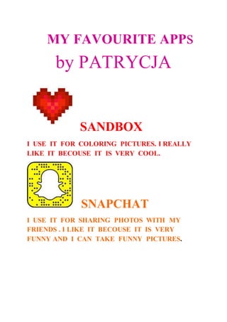 MY FAVOURITE APPs
by PATRYCJA
SANDBOX
I USE IT FOR COLORING PICTURES. I REALLY
LIKE IT BECOUSE IT IS VERY COOL.
SNAPCHAT
I USE IT FOR SHARING PHOTOS WITH MY
FRIENDS . I LIKE IT BECOUSE IT IS VERY
FUNNY AND I CAN TAKE FUNNY PICTURES.
 