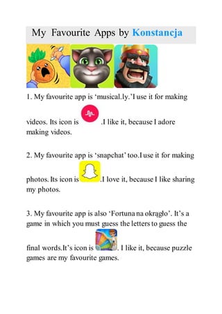 My Favourite Apps by Konstancja
1. My favourite app is ‘musical.ly.’I use it for making
videos. Its icon is .I like it, because I adore
making videos.
2. My favourite app is ‘snapchat’too.I use it for making
photos. Its icon is .I love it, because I like sharing
my photos.
3. My favourite app is also ‘Fortuna na okrągło’. It’s a
game in which you must guess the letters to guess the
final words.It’s icon is . I like it, because puzzle
games are my favourite games.
 