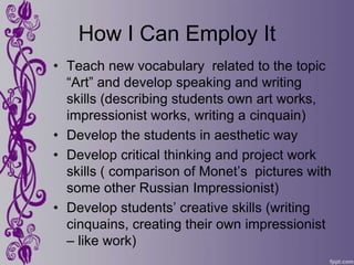 How I Can Employ It
• Teach new vocabulary related to the topic
  “Art” and develop speaking and writing
  skills (describing students own art works,
  impressionist works, writing a cinquain)
• Develop the students in aesthetic way
• Develop critical thinking and project work
  skills ( comparison of Monet’s pictures with
  some other Russian Impressionist)
• Develop students’ creative skills (writing
  cinquains, creating their own impressionist
  – like work)
 