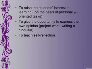 • To raise the students’ interest in
  learning ( on the basis of personally-
  oriented tasks)
• To give the opportunity to express their
  own opinion (project-work, writing a
  cinquain)
• To teach self-reflection
 