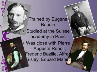 • Trained by Eugene
           Boudin
• Studied at the Suisse
     academy in Paris
• Was close with Pierre
    – Auguste Renoir,
 Frederic Bazille, Alfred
   Sisley, Eduard Manet
 