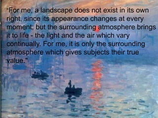 “For me, a landscape does not exist in its own
right, since its appearance changes at every
moment; but the surrounding atmosphere brings
it to life - the light and the air which vary
continually. For me, it is only the surrounding
atmosphere which gives subjects their true
value."
 