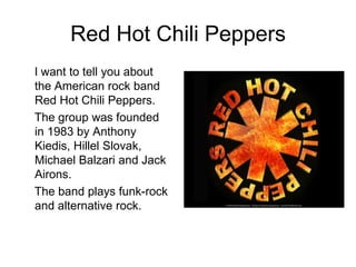 Red Hot Chili Peppers
I want to tell you about
the American rock band
Red Hot Chili Peppers.
The group was founded
in 1983 by Anthony
Kiedis, Hillel Slovak,
Michael Balzari and Jack
Airons.
The band plays funk-rock
and alternative rock.
 