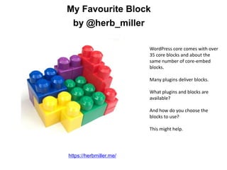 My Favourite Block
by @herb_miller
https://herbmiller.me/
WordPress core comes with over
35 core blocks and about the
same number of core-embed
blocks.
Many plugins deliver blocks.
What plugins and blocks are
available?
And how do you choose the
blocks to use?
This might help.
 