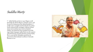 Suddha Murty
• Sudha Murthy was born in 1950, Shigaon, north
Karnataka she did her Mtech in computer science, and
his now the chairperson of the Infosys foundation. A
prolific writer in English and Kannada she has written
novels, technical book ,travelogues, collection of short
stories and non-fiction pieces and six books for
children. Her books have been translated into all the
major Indian languages. Sudha Murty was the recipient
of the RK Narayan award for literature and the Padma
Shri in 2006 and the Attimabbe award from the
government of Karnataka for excellence in Kannada
literature in 2011.
 