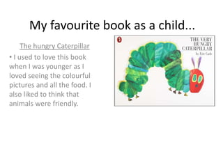 My favourite book as a child...
The hungry Caterpillar
• I used to love this book
when I was younger as I
loved seeing the colourful
pictures and all the food. I
also liked to think that
animals were friendly.
 