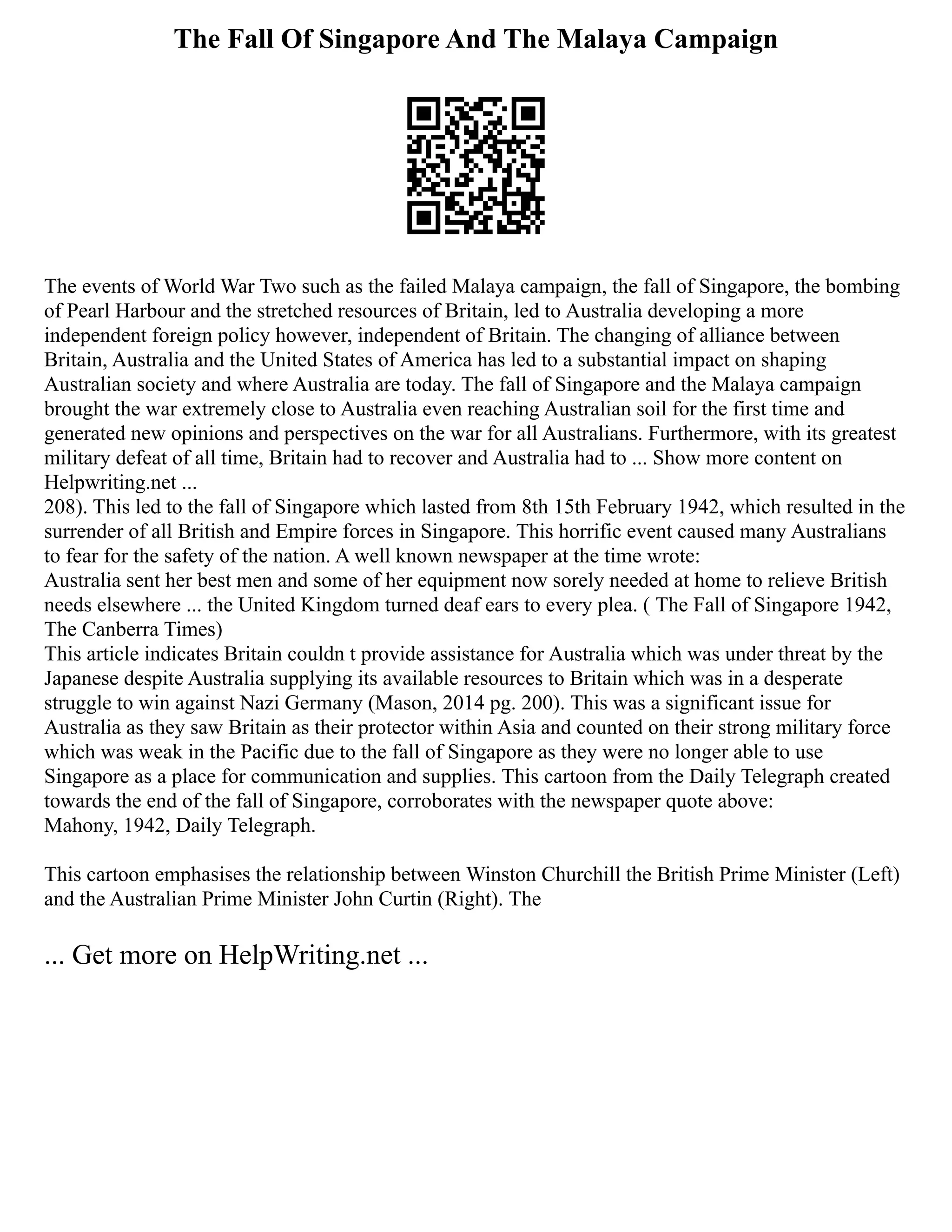 The Fall Of Singapore And The Malaya Campaign
The events of World War Two such as the failed Malaya campaign, the fall of Singapore, the bombing
of Pearl Harbour and the stretched resources of Britain, led to Australia developing a more
independent foreign policy however, independent of Britain. The changing of alliance between
Britain, Australia and the United States of America has led to a substantial impact on shaping
Australian society and where Australia are today. The fall of Singapore and the Malaya campaign
brought the war extremely close to Australia even reaching Australian soil for the first time and
generated new opinions and perspectives on the war for all Australians. Furthermore, with its greatest
military defeat of all time, Britain had to recover and Australia had to ... Show more content on
Helpwriting.net ...
208). This led to the fall of Singapore which lasted from 8th 15th February 1942, which resulted in the
surrender of all British and Empire forces in Singapore. This horrific event caused many Australians
to fear for the safety of the nation. A well known newspaper at the time wrote:
Australia sent her best men and some of her equipment now sorely needed at home to relieve British
needs elsewhere ... the United Kingdom turned deaf ears to every plea. ( The Fall of Singapore 1942,
The Canberra Times)
This article indicates Britain couldn t provide assistance for Australia which was under threat by the
Japanese despite Australia supplying its available resources to Britain which was in a desperate
struggle to win against Nazi Germany (Mason, 2014 pg. 200). This was a significant issue for
Australia as they saw Britain as their protector within Asia and counted on their strong military force
which was weak in the Pacific due to the fall of Singapore as they were no longer able to use
Singapore as a place for communication and supplies. This cartoon from the Daily Telegraph created
towards the end of the fall of Singapore, corroborates with the newspaper quote above:
Mahony, 1942, Daily Telegraph.
This cartoon emphasises the relationship between Winston Churchill the British Prime Minister (Left)
and the Australian Prime Minister John Curtin (Right). The
... Get more on HelpWriting.net ...
 