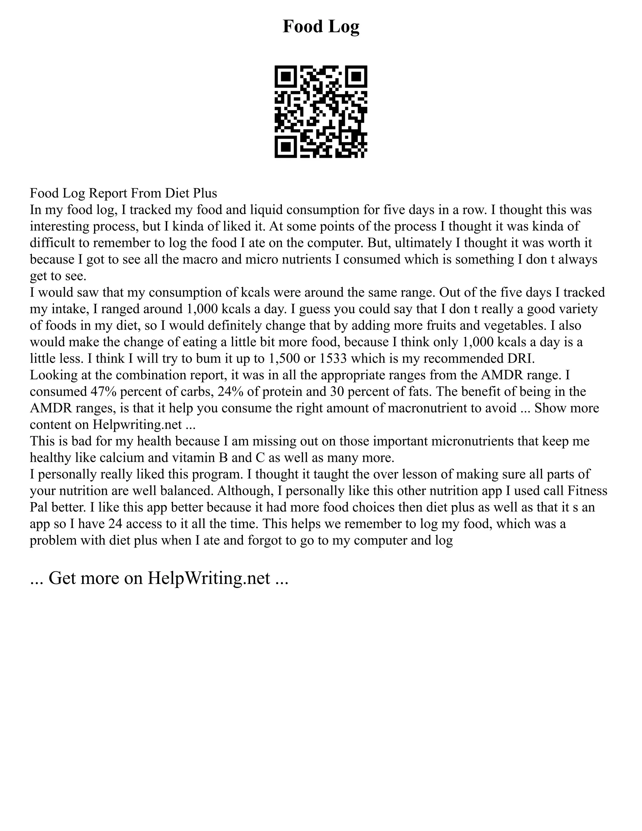 Food Log
Food Log Report From Diet Plus
In my food log, I tracked my food and liquid consumption for five days in a row. I thought this was
interesting process, but I kinda of liked it. At some points of the process I thought it was kinda of
difficult to remember to log the food I ate on the computer. But, ultimately I thought it was worth it
because I got to see all the macro and micro nutrients I consumed which is something I don t always
get to see.
I would saw that my consumption of kcals were around the same range. Out of the five days I tracked
my intake, I ranged around 1,000 kcals a day. I guess you could say that I don t really a good variety
of foods in my diet, so I would definitely change that by adding more fruits and vegetables. I also
would make the change of eating a little bit more food, because I think only 1,000 kcals a day is a
little less. I think I will try to bum it up to 1,500 or 1533 which is my recommended DRI.
Looking at the combination report, it was in all the appropriate ranges from the AMDR range. I
consumed 47% percent of carbs, 24% of protein and 30 percent of fats. The benefit of being in the
AMDR ranges, is that it help you consume the right amount of macronutrient to avoid ... Show more
content on Helpwriting.net ...
This is bad for my health because I am missing out on those important micronutrients that keep me
healthy like calcium and vitamin B and C as well as many more.
I personally really liked this program. I thought it taught the over lesson of making sure all parts of
your nutrition are well balanced. Although, I personally like this other nutrition app I used call Fitness
Pal better. I like this app better because it had more food choices then diet plus as well as that it s an
app so I have 24 access to it all the time. This helps we remember to log my food, which was a
problem with diet plus when I ate and forgot to go to my computer and log
... Get more on HelpWriting.net ...
 