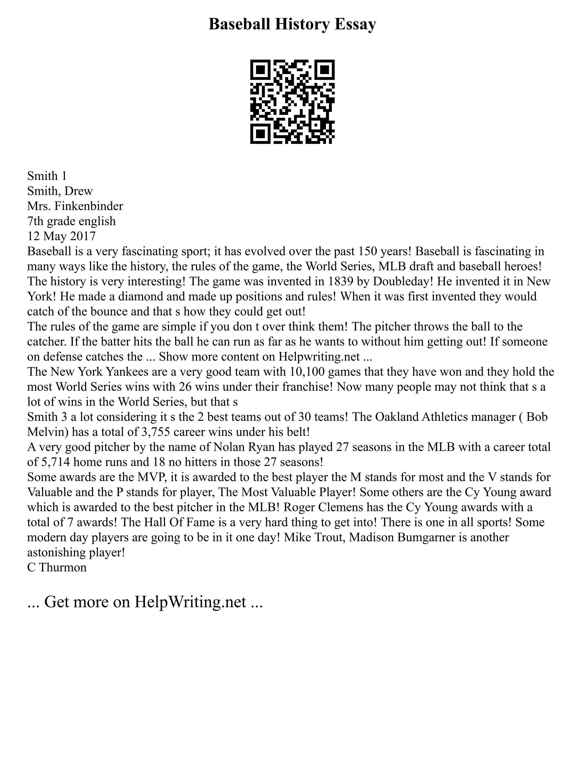Baseball History Essay
Smith 1
Smith, Drew
Mrs. Finkenbinder
7th grade english
12 May 2017
Baseball is a very fascinating sport; it has evolved over the past 150 years! Baseball is fascinating in
many ways like the history, the rules of the game, the World Series, MLB draft and baseball heroes!
The history is very interesting! The game was invented in 1839 by Doubleday! He invented it in New
York! He made a diamond and made up positions and rules! When it was first invented they would
catch of the bounce and that s how they could get out!
The rules of the game are simple if you don t over think them! The pitcher throws the ball to the
catcher. If the batter hits the ball he can run as far as he wants to without him getting out! If someone
on defense catches the ... Show more content on Helpwriting.net ...
The New York Yankees are a very good team with 10,100 games that they have won and they hold the
most World Series wins with 26 wins under their franchise! Now many people may not think that s a
lot of wins in the World Series, but that s
Smith 3 a lot considering it s the 2 best teams out of 30 teams! The Oakland Athletics manager ( Bob
Melvin) has a total of 3,755 career wins under his belt!
A very good pitcher by the name of Nolan Ryan has played 27 seasons in the MLB with a career total
of 5,714 home runs and 18 no hitters in those 27 seasons!
Some awards are the MVP, it is awarded to the best player the M stands for most and the V stands for
Valuable and the P stands for player, The Most Valuable Player! Some others are the Cy Young award
which is awarded to the best pitcher in the MLB! Roger Clemens has the Cy Young awards with a
total of 7 awards! The Hall Of Fame is a very hard thing to get into! There is one in all sports! Some
modern day players are going to be in it one day! Mike Trout, Madison Bumgarner is another
astonishing player!
C Thurmon
... Get more on HelpWriting.net ...
 