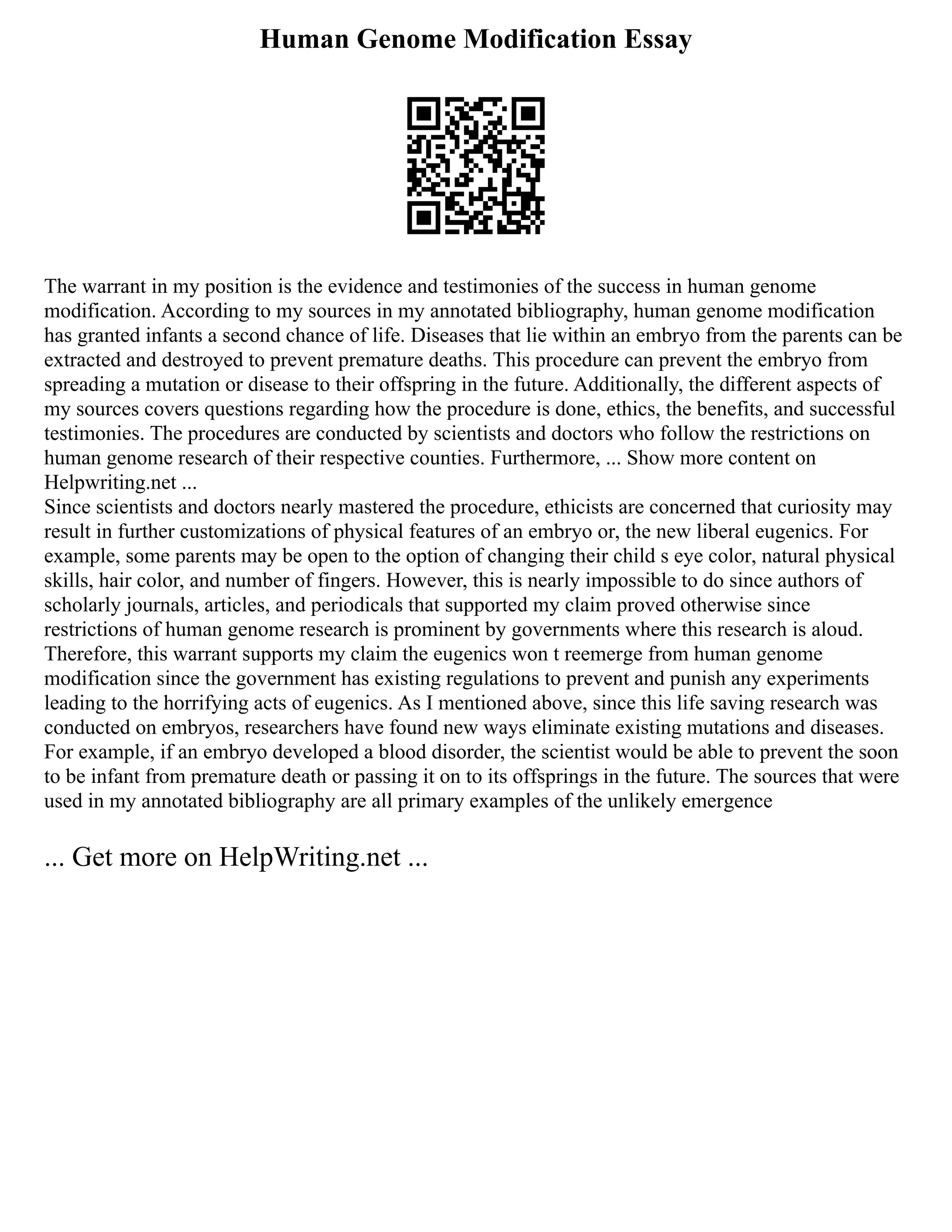 Human Genome Modification Essay
The warrant in my position is the evidence and testimonies of the success in human genome
modification. According to my sources in my annotated bibliography, human genome modification
has granted infants a second chance of life. Diseases that lie within an embryo from the parents can be
extracted and destroyed to prevent premature deaths. This procedure can prevent the embryo from
spreading a mutation or disease to their offspring in the future. Additionally, the different aspects of
my sources covers questions regarding how the procedure is done, ethics, the benefits, and successful
testimonies. The procedures are conducted by scientists and doctors who follow the restrictions on
human genome research of their respective counties. Furthermore, ... Show more content on
Helpwriting.net ...
Since scientists and doctors nearly mastered the procedure, ethicists are concerned that curiosity may
result in further customizations of physical features of an embryo or, the new liberal eugenics. For
example, some parents may be open to the option of changing their child s eye color, natural physical
skills, hair color, and number of fingers. However, this is nearly impossible to do since authors of
scholarly journals, articles, and periodicals that supported my claim proved otherwise since
restrictions of human genome research is prominent by governments where this research is aloud.
Therefore, this warrant supports my claim the eugenics won t reemerge from human genome
modification since the government has existing regulations to prevent and punish any experiments
leading to the horrifying acts of eugenics. As I mentioned above, since this life saving research was
conducted on embryos, researchers have found new ways eliminate existing mutations and diseases.
For example, if an embryo developed a blood disorder, the scientist would be able to prevent the soon
to be infant from premature death or passing it on to its offsprings in the future. The sources that were
used in my annotated bibliography are all primary examples of the unlikely emergence
... Get more on HelpWriting.net ...
 