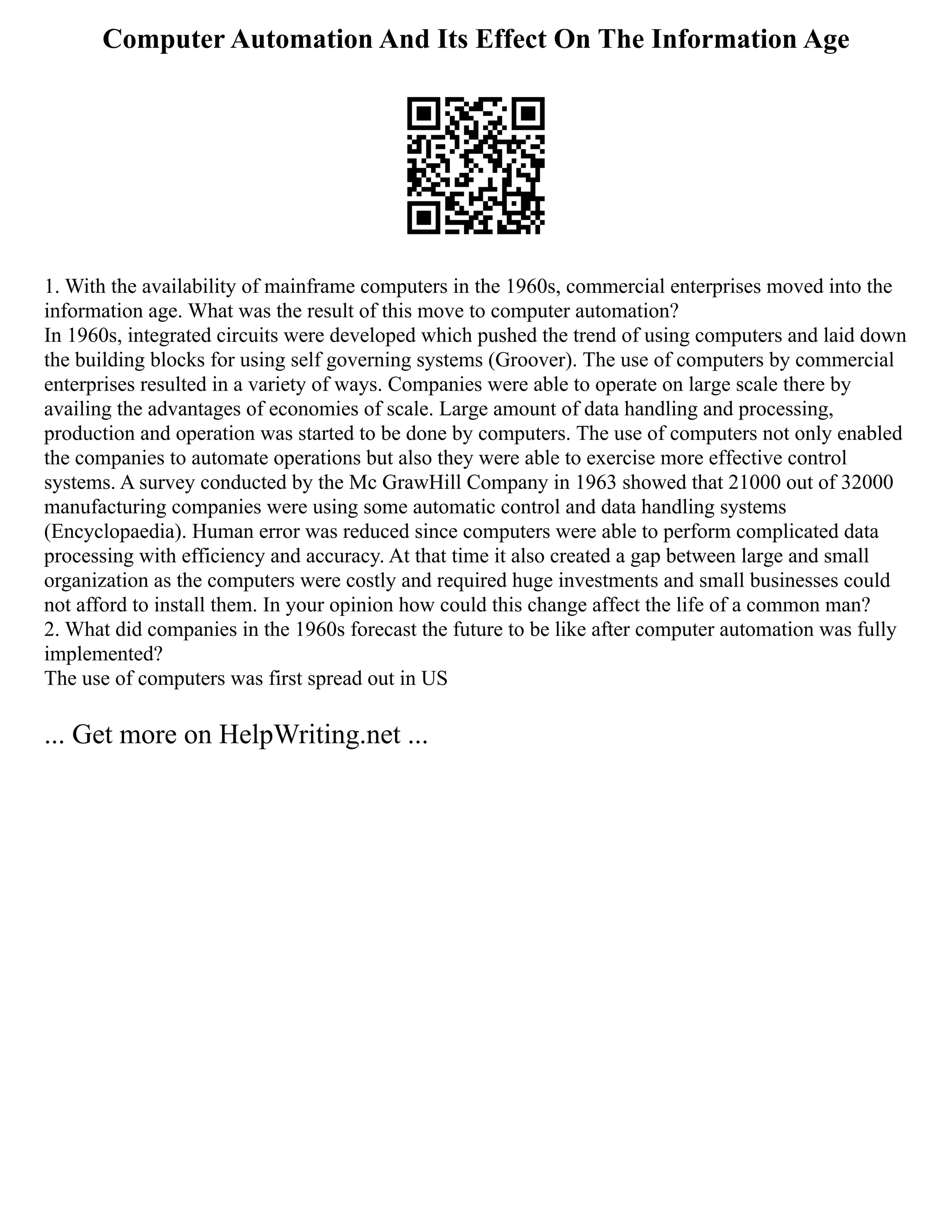 Computer Automation And Its Effect On The Information Age
1. With the availability of mainframe computers in the 1960s, commercial enterprises moved into the
information age. What was the result of this move to computer automation?
In 1960s, integrated circuits were developed which pushed the trend of using computers and laid down
the building blocks for using self governing systems (Groover). The use of computers by commercial
enterprises resulted in a variety of ways. Companies were able to operate on large scale there by
availing the advantages of economies of scale. Large amount of data handling and processing,
production and operation was started to be done by computers. The use of computers not only enabled
the companies to automate operations but also they were able to exercise more effective control
systems. A survey conducted by the Mc GrawHill Company in 1963 showed that 21000 out of 32000
manufacturing companies were using some automatic control and data handling systems
(Encyclopaedia). Human error was reduced since computers were able to perform complicated data
processing with efficiency and accuracy. At that time it also created a gap between large and small
organization as the computers were costly and required huge investments and small businesses could
not afford to install them. In your opinion how could this change affect the life of a common man?
2. What did companies in the 1960s forecast the future to be like after computer automation was fully
implemented?
The use of computers was first spread out in US
... Get more on HelpWriting.net ...
 