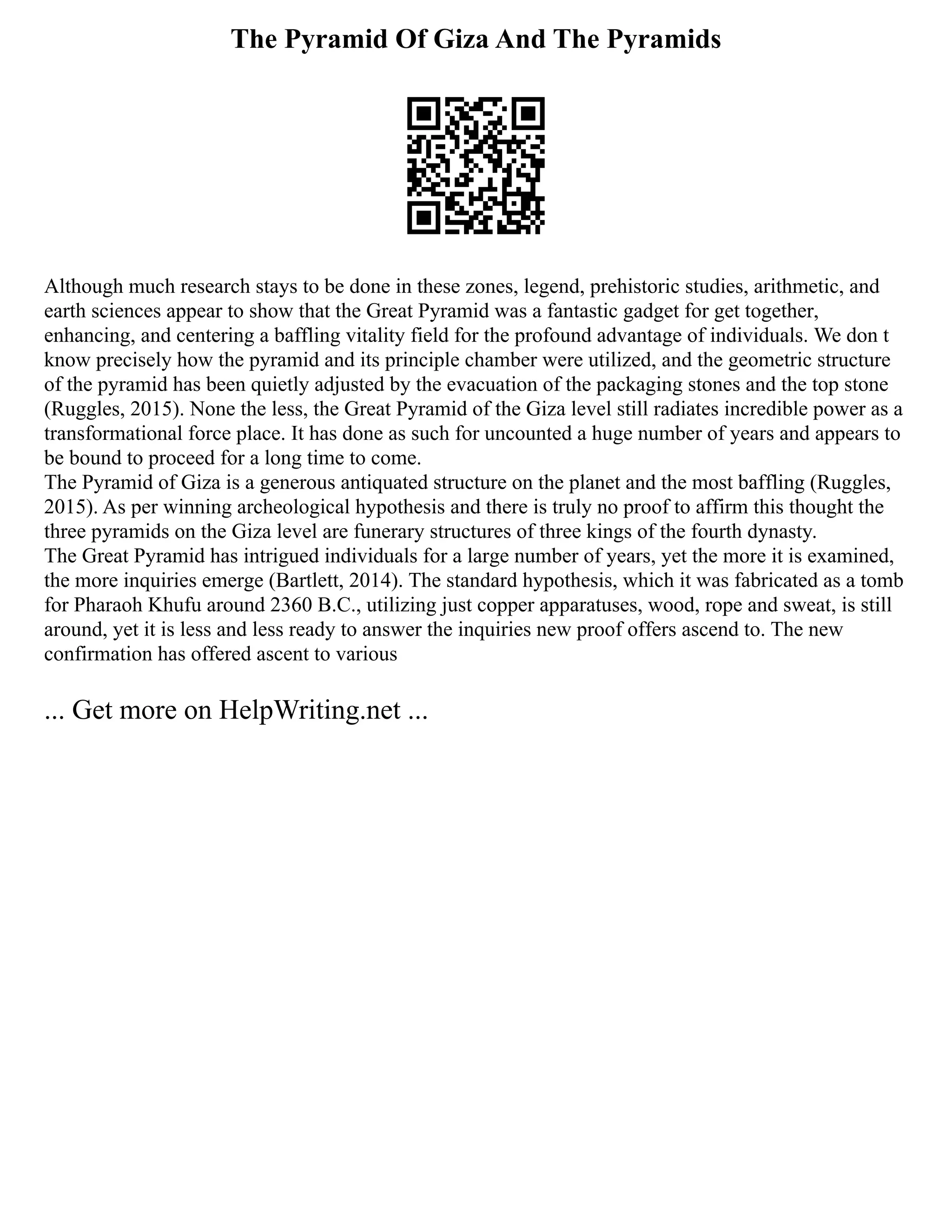 The Pyramid Of Giza And The Pyramids
Although much research stays to be done in these zones, legend, prehistoric studies, arithmetic, and
earth sciences appear to show that the Great Pyramid was a fantastic gadget for get together,
enhancing, and centering a baffling vitality field for the profound advantage of individuals. We don t
know precisely how the pyramid and its principle chamber were utilized, and the geometric structure
of the pyramid has been quietly adjusted by the evacuation of the packaging stones and the top stone
(Ruggles, 2015). None the less, the Great Pyramid of the Giza level still radiates incredible power as a
transformational force place. It has done as such for uncounted a huge number of years and appears to
be bound to proceed for a long time to come.
The Pyramid of Giza is a generous antiquated structure on the planet and the most baffling (Ruggles,
2015). As per winning archeological hypothesis and there is truly no proof to affirm this thought the
three pyramids on the Giza level are funerary structures of three kings of the fourth dynasty.
The Great Pyramid has intrigued individuals for a large number of years, yet the more it is examined,
the more inquiries emerge (Bartlett, 2014). The standard hypothesis, which it was fabricated as a tomb
for Pharaoh Khufu around 2360 B.C., utilizing just copper apparatuses, wood, rope and sweat, is still
around, yet it is less and less ready to answer the inquiries new proof offers ascend to. The new
confirmation has offered ascent to various
... Get more on HelpWriting.net ...
 