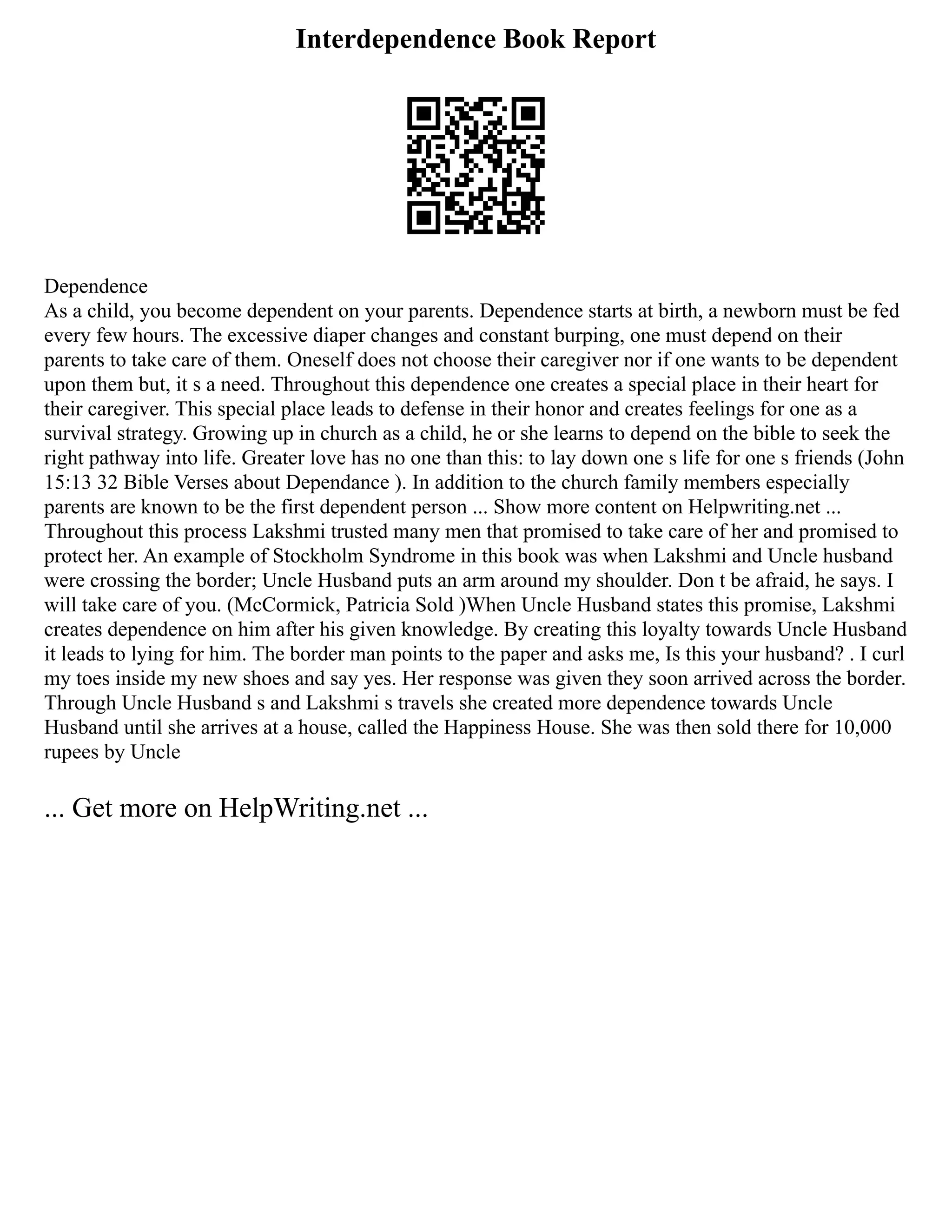 Interdependence Book Report
Dependence
As a child, you become dependent on your parents. Dependence starts at birth, a newborn must be fed
every few hours. The excessive diaper changes and constant burping, one must depend on their
parents to take care of them. Oneself does not choose their caregiver nor if one wants to be dependent
upon them but, it s a need. Throughout this dependence one creates a special place in their heart for
their caregiver. This special place leads to defense in their honor and creates feelings for one as a
survival strategy. Growing up in church as a child, he or she learns to depend on the bible to seek the
right pathway into life. Greater love has no one than this: to lay down one s life for one s friends (John
15:13 32 Bible Verses about Dependance ). In addition to the church family members especially
parents are known to be the first dependent person ... Show more content on Helpwriting.net ...
Throughout this process Lakshmi trusted many men that promised to take care of her and promised to
protect her. An example of Stockholm Syndrome in this book was when Lakshmi and Uncle husband
were crossing the border; Uncle Husband puts an arm around my shoulder. Don t be afraid, he says. I
will take care of you. (McCormick, Patricia Sold )When Uncle Husband states this promise, Lakshmi
creates dependence on him after his given knowledge. By creating this loyalty towards Uncle Husband
it leads to lying for him. The border man points to the paper and asks me, Is this your husband? . I curl
my toes inside my new shoes and say yes. Her response was given they soon arrived across the border.
Through Uncle Husband s and Lakshmi s travels she created more dependence towards Uncle
Husband until she arrives at a house, called the Happiness House. She was then sold there for 10,000
rupees by Uncle
... Get more on HelpWriting.net ...
 