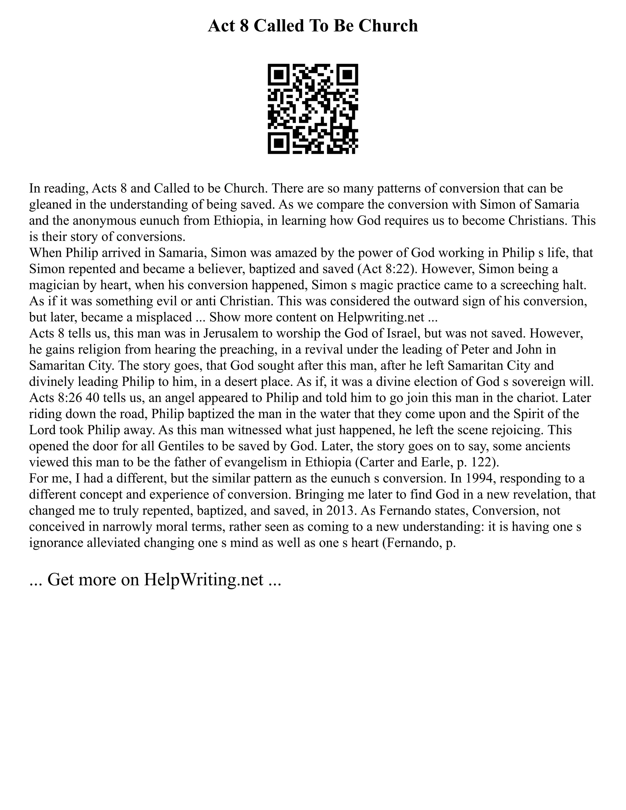 Act 8 Called To Be Church
In reading, Acts 8 and Called to be Church. There are so many patterns of conversion that can be
gleaned in the understanding of being saved. As we compare the conversion with Simon of Samaria
and the anonymous eunuch from Ethiopia, in learning how God requires us to become Christians. This
is their story of conversions.
When Philip arrived in Samaria, Simon was amazed by the power of God working in Philip s life, that
Simon repented and became a believer, baptized and saved (Act 8:22). However, Simon being a
magician by heart, when his conversion happened, Simon s magic practice came to a screeching halt.
As if it was something evil or anti Christian. This was considered the outward sign of his conversion,
but later, became a misplaced ... Show more content on Helpwriting.net ...
Acts 8 tells us, this man was in Jerusalem to worship the God of Israel, but was not saved. However,
he gains religion from hearing the preaching, in a revival under the leading of Peter and John in
Samaritan City. The story goes, that God sought after this man, after he left Samaritan City and
divinely leading Philip to him, in a desert place. As if, it was a divine election of God s sovereign will.
Acts 8:26 40 tells us, an angel appeared to Philip and told him to go join this man in the chariot. Later
riding down the road, Philip baptized the man in the water that they come upon and the Spirit of the
Lord took Philip away. As this man witnessed what just happened, he left the scene rejoicing. This
opened the door for all Gentiles to be saved by God. Later, the story goes on to say, some ancients
viewed this man to be the father of evangelism in Ethiopia (Carter and Earle, p. 122).
For me, I had a different, but the similar pattern as the eunuch s conversion. In 1994, responding to a
different concept and experience of conversion. Bringing me later to find God in a new revelation, that
changed me to truly repented, baptized, and saved, in 2013. As Fernando states, Conversion, not
conceived in narrowly moral terms, rather seen as coming to a new understanding: it is having one s
ignorance alleviated changing one s mind as well as one s heart (Fernando, p.
... Get more on HelpWriting.net ...
 