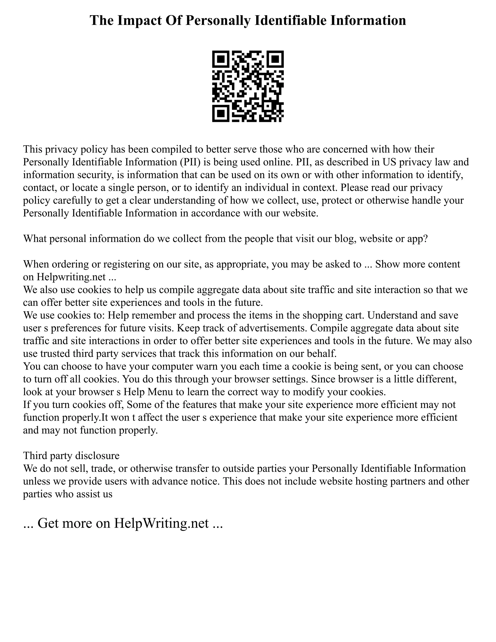 The Impact Of Personally Identifiable Information
This privacy policy has been compiled to better serve those who are concerned with how their
Personally Identifiable Information (PII) is being used online. PII, as described in US privacy law and
information security, is information that can be used on its own or with other information to identify,
contact, or locate a single person, or to identify an individual in context. Please read our privacy
policy carefully to get a clear understanding of how we collect, use, protect or otherwise handle your
Personally Identifiable Information in accordance with our website.
What personal information do we collect from the people that visit our blog, website or app?
When ordering or registering on our site, as appropriate, you may be asked to ... Show more content
on Helpwriting.net ...
We also use cookies to help us compile aggregate data about site traffic and site interaction so that we
can offer better site experiences and tools in the future.
We use cookies to: Help remember and process the items in the shopping cart. Understand and save
user s preferences for future visits. Keep track of advertisements. Compile aggregate data about site
traffic and site interactions in order to offer better site experiences and tools in the future. We may also
use trusted third party services that track this information on our behalf.
You can choose to have your computer warn you each time a cookie is being sent, or you can choose
to turn off all cookies. You do this through your browser settings. Since browser is a little different,
look at your browser s Help Menu to learn the correct way to modify your cookies.
If you turn cookies off, Some of the features that make your site experience more efficient may not
function properly.It won t affect the user s experience that make your site experience more efficient
and may not function properly.
Third party disclosure
We do not sell, trade, or otherwise transfer to outside parties your Personally Identifiable Information
unless we provide users with advance notice. This does not include website hosting partners and other
parties who assist us
... Get more on HelpWriting.net ...
 