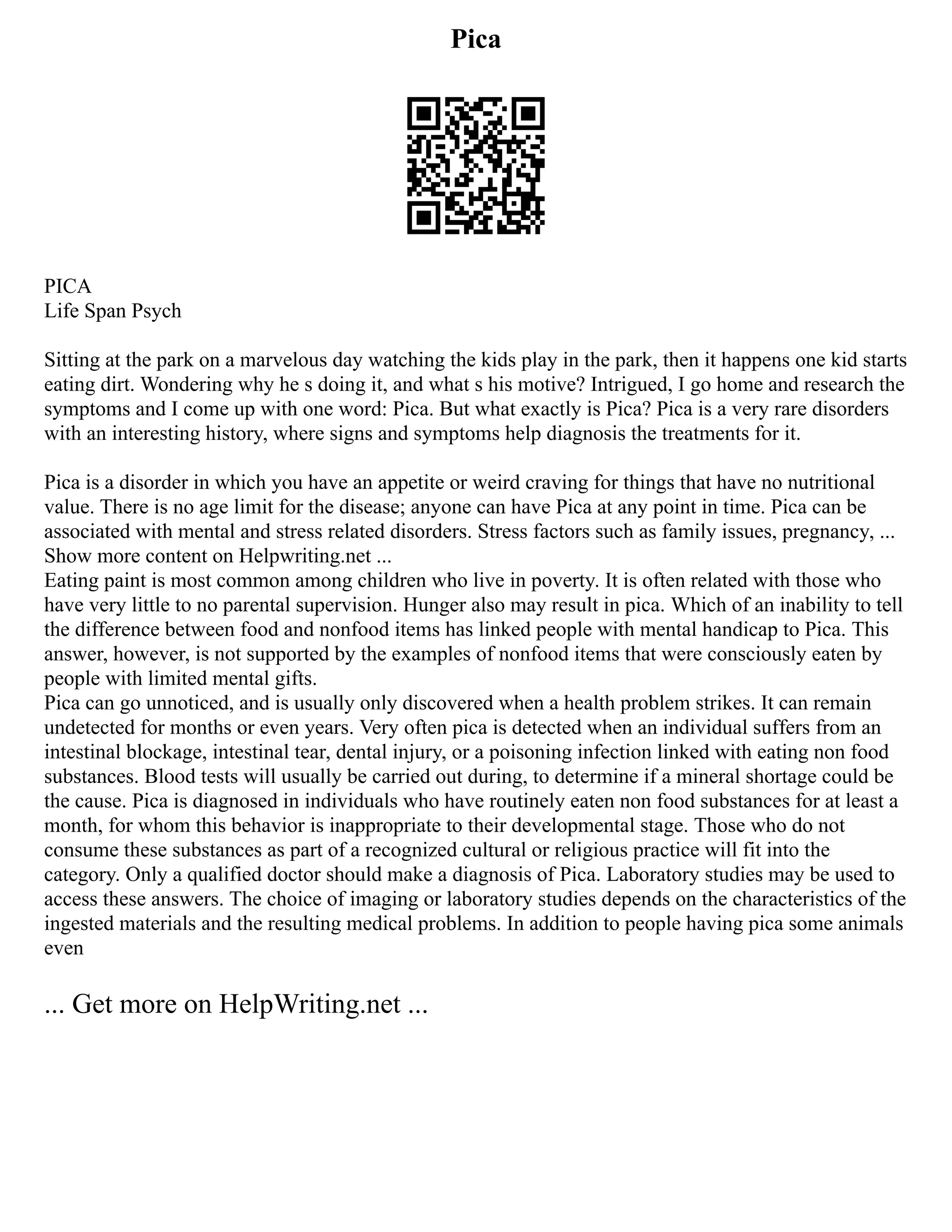 Pica
PICA
Life Span Psych
Sitting at the park on a marvelous day watching the kids play in the park, then it happens one kid starts
eating dirt. Wondering why he s doing it, and what s his motive? Intrigued, I go home and research the
symptoms and I come up with one word: Pica. But what exactly is Pica? Pica is a very rare disorders
with an interesting history, where signs and symptoms help diagnosis the treatments for it.
Pica is a disorder in which you have an appetite or weird craving for things that have no nutritional
value. There is no age limit for the disease; anyone can have Pica at any point in time. Pica can be
associated with mental and stress related disorders. Stress factors such as family issues, pregnancy, ...
Show more content on Helpwriting.net ...
Eating paint is most common among children who live in poverty. It is often related with those who
have very little to no parental supervision. Hunger also may result in pica. Which of an inability to tell
the difference between food and nonfood items has linked people with mental handicap to Pica. This
answer, however, is not supported by the examples of nonfood items that were consciously eaten by
people with limited mental gifts.
Pica can go unnoticed, and is usually only discovered when a health problem strikes. It can remain
undetected for months or even years. Very often pica is detected when an individual suffers from an
intestinal blockage, intestinal tear, dental injury, or a poisoning infection linked with eating non food
substances. Blood tests will usually be carried out during, to determine if a mineral shortage could be
the cause. Pica is diagnosed in individuals who have routinely eaten non food substances for at least a
month, for whom this behavior is inappropriate to their developmental stage. Those who do not
consume these substances as part of a recognized cultural or religious practice will fit into the
category. Only a qualified doctor should make a diagnosis of Pica. Laboratory studies may be used to
access these answers. The choice of imaging or laboratory studies depends on the characteristics of the
ingested materials and the resulting medical problems. In addition to people having pica some animals
even
... Get more on HelpWriting.net ...
 