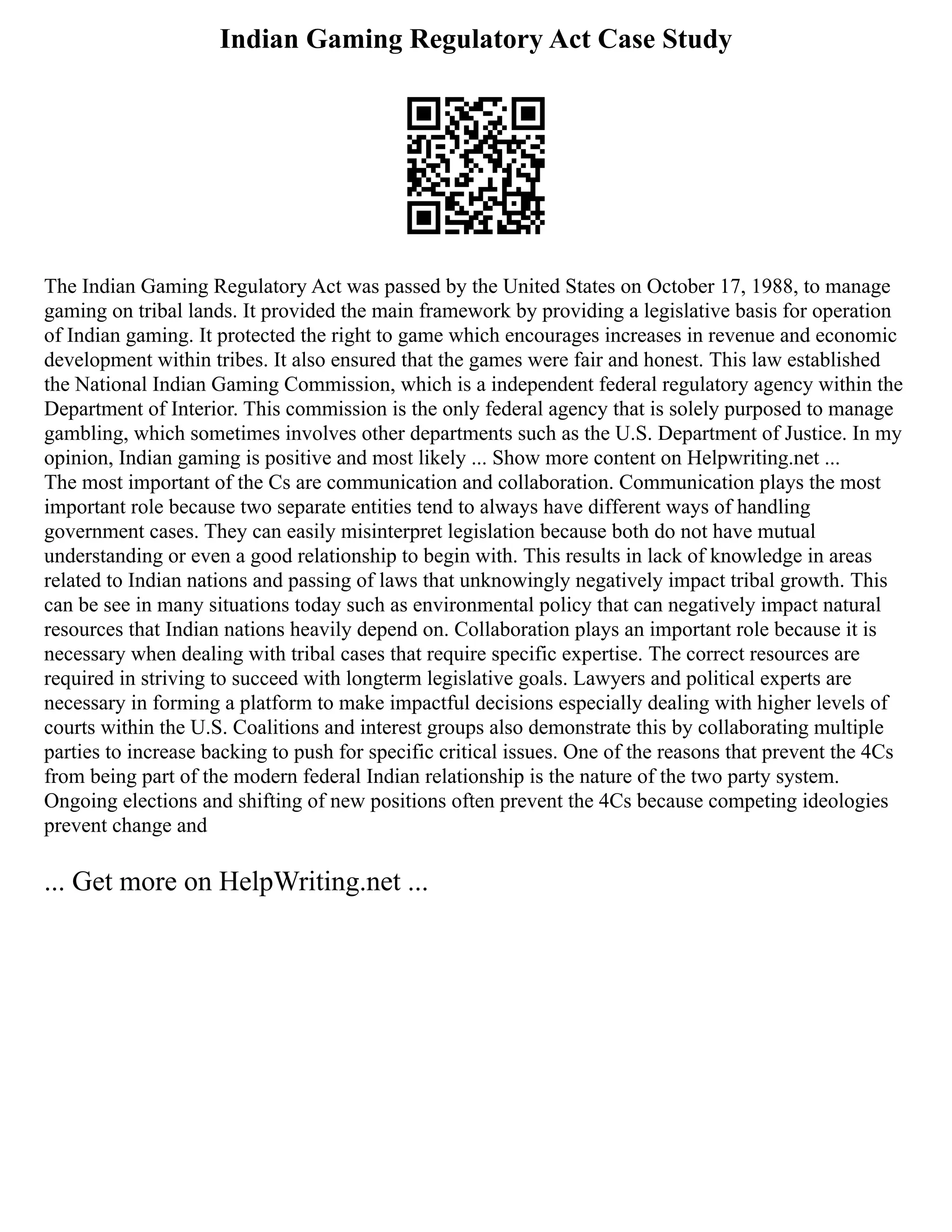 Indian Gaming Regulatory Act Case Study
The Indian Gaming Regulatory Act was passed by the United States on October 17, 1988, to manage
gaming on tribal lands. It provided the main framework by providing a legislative basis for operation
of Indian gaming. It protected the right to game which encourages increases in revenue and economic
development within tribes. It also ensured that the games were fair and honest. This law established
the National Indian Gaming Commission, which is a independent federal regulatory agency within the
Department of Interior. This commission is the only federal agency that is solely purposed to manage
gambling, which sometimes involves other departments such as the U.S. Department of Justice. In my
opinion, Indian gaming is positive and most likely ... Show more content on Helpwriting.net ...
The most important of the Cs are communication and collaboration. Communication plays the most
important role because two separate entities tend to always have different ways of handling
government cases. They can easily misinterpret legislation because both do not have mutual
understanding or even a good relationship to begin with. This results in lack of knowledge in areas
related to Indian nations and passing of laws that unknowingly negatively impact tribal growth. This
can be see in many situations today such as environmental policy that can negatively impact natural
resources that Indian nations heavily depend on. Collaboration plays an important role because it is
necessary when dealing with tribal cases that require specific expertise. The correct resources are
required in striving to succeed with longterm legislative goals. Lawyers and political experts are
necessary in forming a platform to make impactful decisions especially dealing with higher levels of
courts within the U.S. Coalitions and interest groups also demonstrate this by collaborating multiple
parties to increase backing to push for specific critical issues. One of the reasons that prevent the 4Cs
from being part of the modern federal Indian relationship is the nature of the two party system.
Ongoing elections and shifting of new positions often prevent the 4Cs because competing ideologies
prevent change and
... Get more on HelpWriting.net ...
 