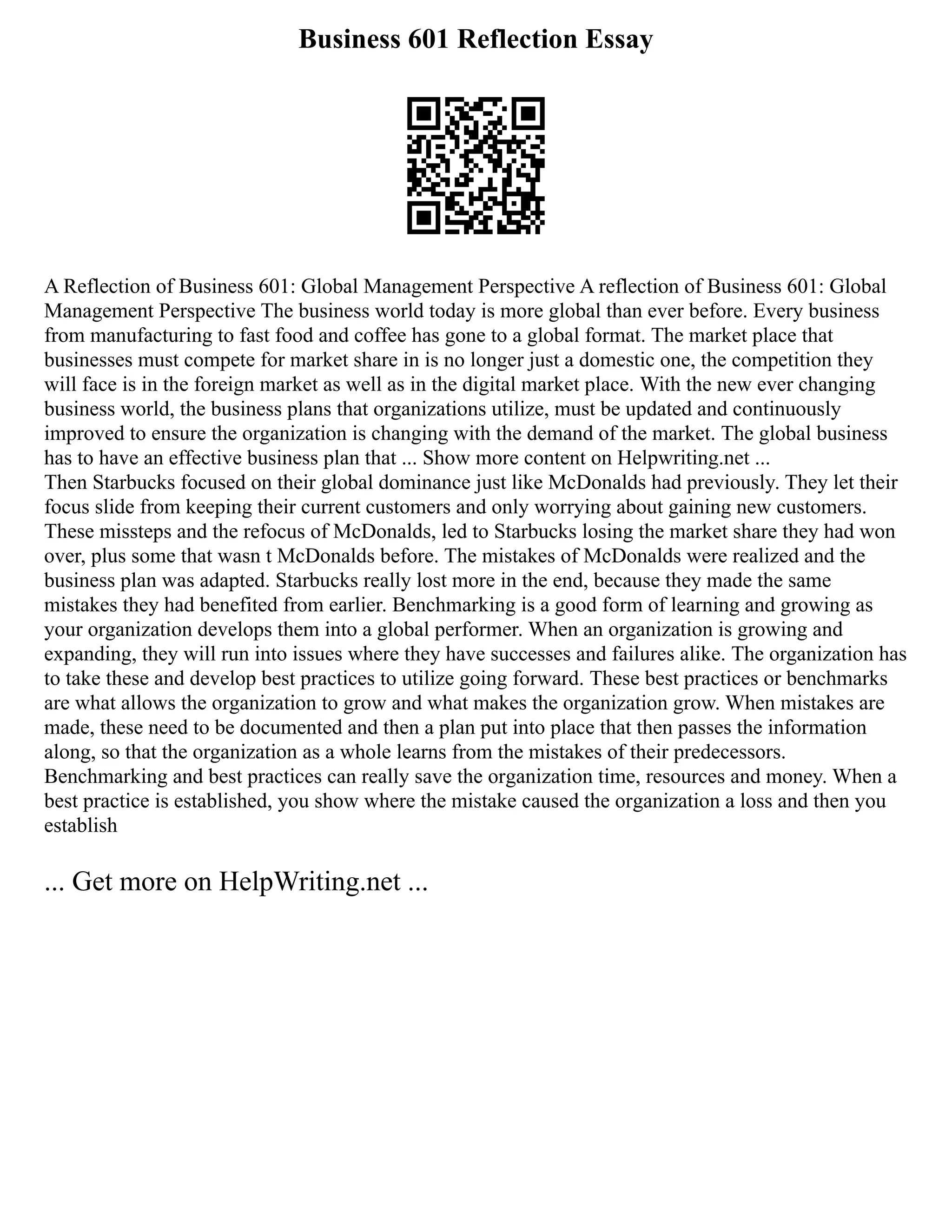 Business 601 Reflection Essay
A Reflection of Business 601: Global Management Perspective A reflection of Business 601: Global
Management Perspective The business world today is more global than ever before. Every business
from manufacturing to fast food and coffee has gone to a global format. The market place that
businesses must compete for market share in is no longer just a domestic one, the competition they
will face is in the foreign market as well as in the digital market place. With the new ever changing
business world, the business plans that organizations utilize, must be updated and continuously
improved to ensure the organization is changing with the demand of the market. The global business
has to have an effective business plan that ... Show more content on Helpwriting.net ...
Then Starbucks focused on their global dominance just like McDonalds had previously. They let their
focus slide from keeping their current customers and only worrying about gaining new customers.
These missteps and the refocus of McDonalds, led to Starbucks losing the market share they had won
over, plus some that wasn t McDonalds before. The mistakes of McDonalds were realized and the
business plan was adapted. Starbucks really lost more in the end, because they made the same
mistakes they had benefited from earlier. Benchmarking is a good form of learning and growing as
your organization develops them into a global performer. When an organization is growing and
expanding, they will run into issues where they have successes and failures alike. The organization has
to take these and develop best practices to utilize going forward. These best practices or benchmarks
are what allows the organization to grow and what makes the organization grow. When mistakes are
made, these need to be documented and then a plan put into place that then passes the information
along, so that the organization as a whole learns from the mistakes of their predecessors.
Benchmarking and best practices can really save the organization time, resources and money. When a
best practice is established, you show where the mistake caused the organization a loss and then you
establish
... Get more on HelpWriting.net ...
 