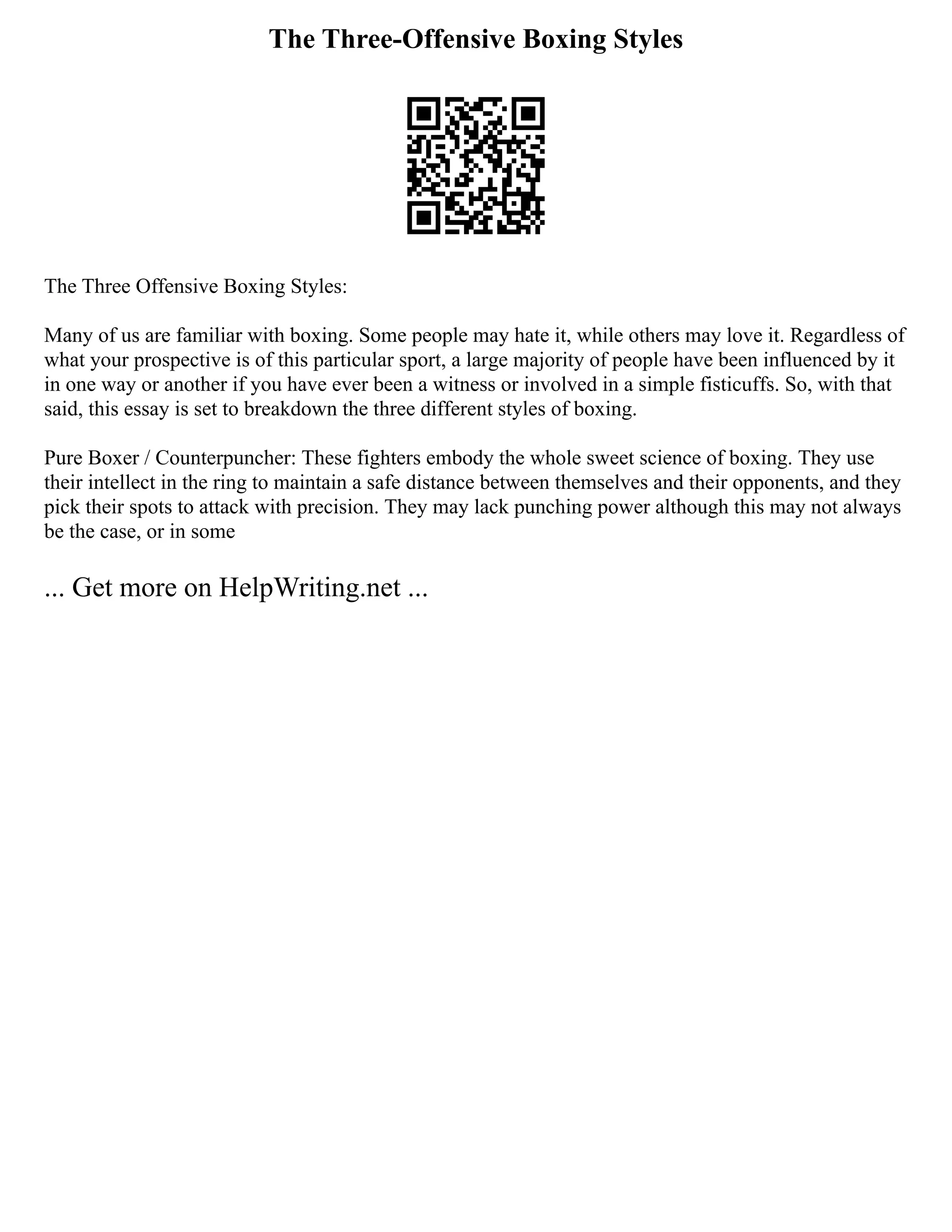 The Three-Offensive Boxing Styles
The Three Offensive Boxing Styles:
Many of us are familiar with boxing. Some people may hate it, while others may love it. Regardless of
what your prospective is of this particular sport, a large majority of people have been influenced by it
in one way or another if you have ever been a witness or involved in a simple fisticuffs. So, with that
said, this essay is set to breakdown the three different styles of boxing.
Pure Boxer / Counterpuncher: These fighters embody the whole sweet science of boxing. They use
their intellect in the ring to maintain a safe distance between themselves and their opponents, and they
pick their spots to attack with precision. They may lack punching power although this may not always
be the case, or in some
... Get more on HelpWriting.net ...
 