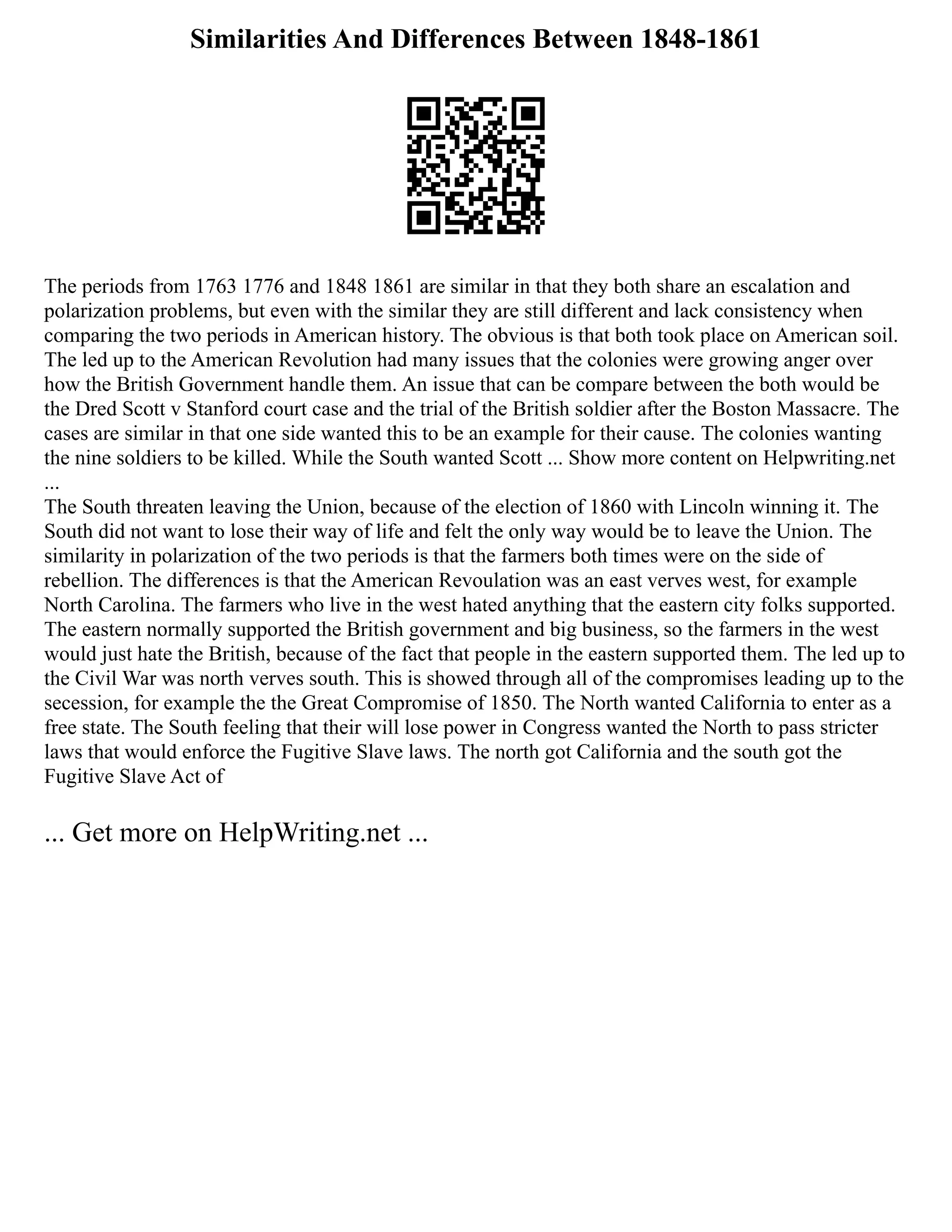 Similarities And Differences Between 1848-1861
The periods from 1763 1776 and 1848 1861 are similar in that they both share an escalation and
polarization problems, but even with the similar they are still different and lack consistency when
comparing the two periods in American history. The obvious is that both took place on American soil.
The led up to the American Revolution had many issues that the colonies were growing anger over
how the British Government handle them. An issue that can be compare between the both would be
the Dred Scott v Stanford court case and the trial of the British soldier after the Boston Massacre. The
cases are similar in that one side wanted this to be an example for their cause. The colonies wanting
the nine soldiers to be killed. While the South wanted Scott ... Show more content on Helpwriting.net
...
The South threaten leaving the Union, because of the election of 1860 with Lincoln winning it. The
South did not want to lose their way of life and felt the only way would be to leave the Union. The
similarity in polarization of the two periods is that the farmers both times were on the side of
rebellion. The differences is that the American Revoulation was an east verves west, for example
North Carolina. The farmers who live in the west hated anything that the eastern city folks supported.
The eastern normally supported the British government and big business, so the farmers in the west
would just hate the British, because of the fact that people in the eastern supported them. The led up to
the Civil War was north verves south. This is showed through all of the compromises leading up to the
secession, for example the the Great Compromise of 1850. The North wanted California to enter as a
free state. The South feeling that their will lose power in Congress wanted the North to pass stricter
laws that would enforce the Fugitive Slave laws. The north got California and the south got the
Fugitive Slave Act of
... Get more on HelpWriting.net ...
 