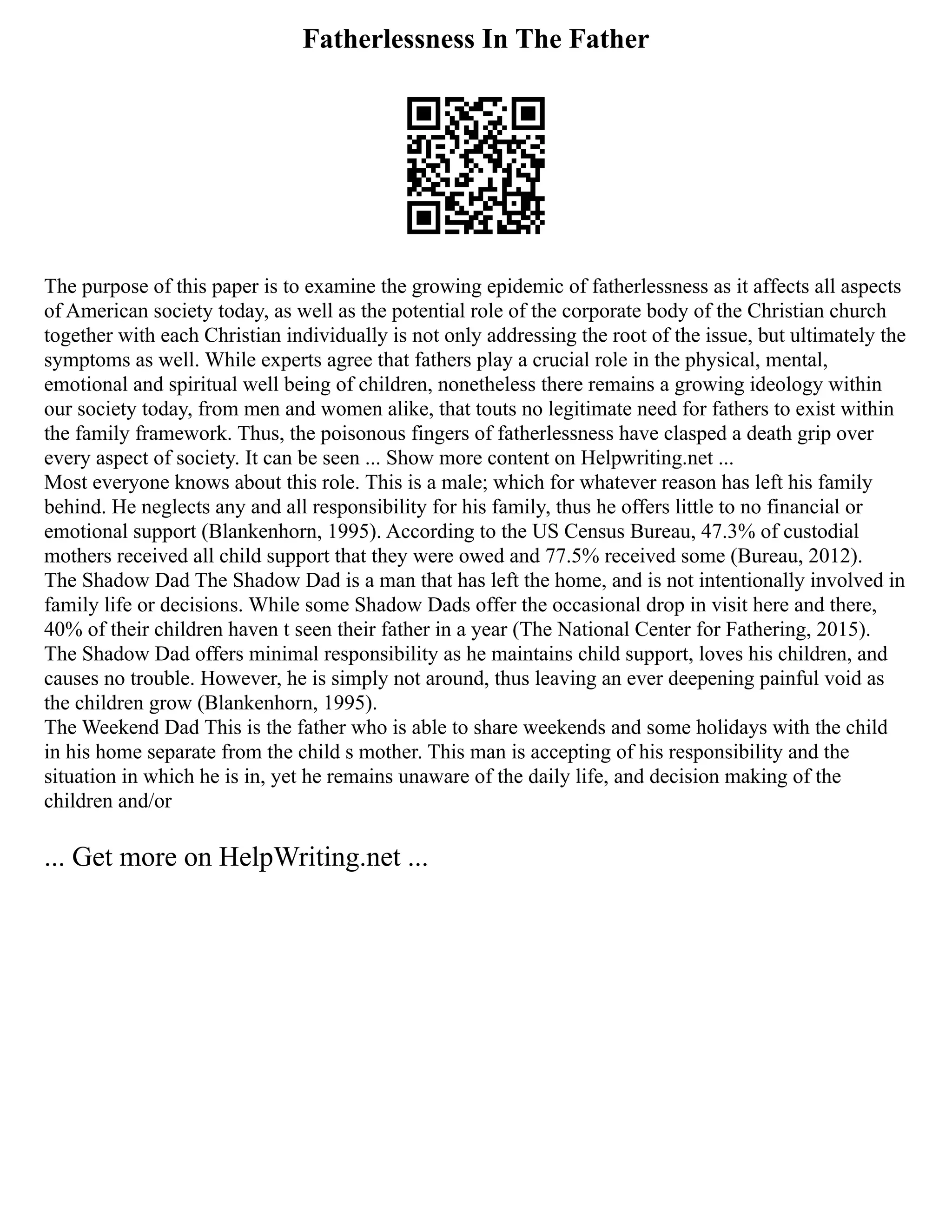 Fatherlessness In The Father
The purpose of this paper is to examine the growing epidemic of fatherlessness as it affects all aspects
of American society today, as well as the potential role of the corporate body of the Christian church
together with each Christian individually is not only addressing the root of the issue, but ultimately the
symptoms as well. While experts agree that fathers play a crucial role in the physical, mental,
emotional and spiritual well being of children, nonetheless there remains a growing ideology within
our society today, from men and women alike, that touts no legitimate need for fathers to exist within
the family framework. Thus, the poisonous fingers of fatherlessness have clasped a death grip over
every aspect of society. It can be seen ... Show more content on Helpwriting.net ...
Most everyone knows about this role. This is a male; which for whatever reason has left his family
behind. He neglects any and all responsibility for his family, thus he offers little to no financial or
emotional support (Blankenhorn, 1995). According to the US Census Bureau, 47.3% of custodial
mothers received all child support that they were owed and 77.5% received some (Bureau, 2012).
The Shadow Dad The Shadow Dad is a man that has left the home, and is not intentionally involved in
family life or decisions. While some Shadow Dads offer the occasional drop in visit here and there,
40% of their children haven t seen their father in a year (The National Center for Fathering, 2015).
The Shadow Dad offers minimal responsibility as he maintains child support, loves his children, and
causes no trouble. However, he is simply not around, thus leaving an ever deepening painful void as
the children grow (Blankenhorn, 1995).
The Weekend Dad This is the father who is able to share weekends and some holidays with the child
in his home separate from the child s mother. This man is accepting of his responsibility and the
situation in which he is in, yet he remains unaware of the daily life, and decision making of the
children and/or
... Get more on HelpWriting.net ...
 