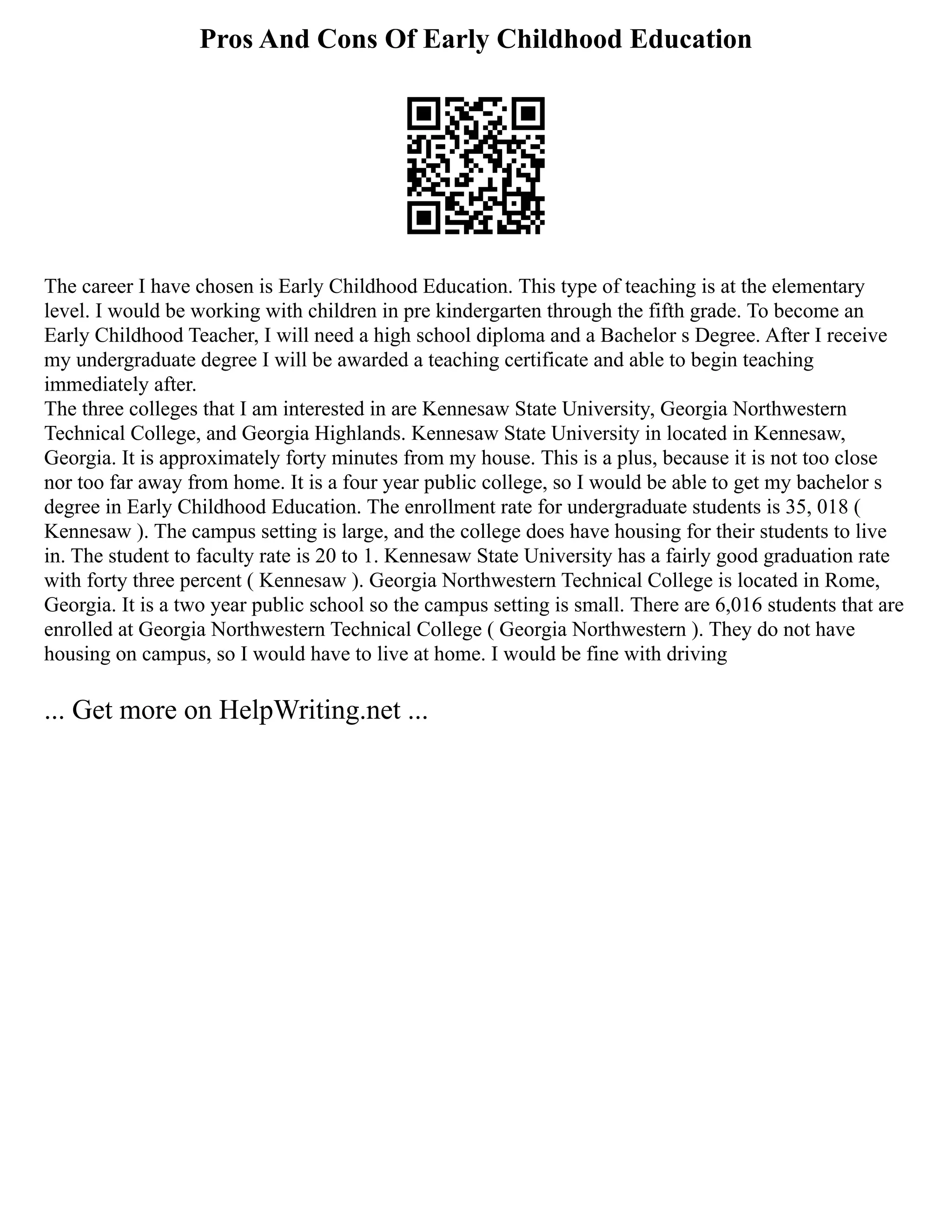 Pros And Cons Of Early Childhood Education
The career I have chosen is Early Childhood Education. This type of teaching is at the elementary
level. I would be working with children in pre kindergarten through the fifth grade. To become an
Early Childhood Teacher, I will need a high school diploma and a Bachelor s Degree. After I receive
my undergraduate degree I will be awarded a teaching certificate and able to begin teaching
immediately after.
The three colleges that I am interested in are Kennesaw State University, Georgia Northwestern
Technical College, and Georgia Highlands. Kennesaw State University in located in Kennesaw,
Georgia. It is approximately forty minutes from my house. This is a plus, because it is not too close
nor too far away from home. It is a four year public college, so I would be able to get my bachelor s
degree in Early Childhood Education. The enrollment rate for undergraduate students is 35, 018 (
Kennesaw ). The campus setting is large, and the college does have housing for their students to live
in. The student to faculty rate is 20 to 1. Kennesaw State University has a fairly good graduation rate
with forty three percent ( Kennesaw ). Georgia Northwestern Technical College is located in Rome,
Georgia. It is a two year public school so the campus setting is small. There are 6,016 students that are
enrolled at Georgia Northwestern Technical College ( Georgia Northwestern ). They do not have
housing on campus, so I would have to live at home. I would be fine with driving
... Get more on HelpWriting.net ...
 