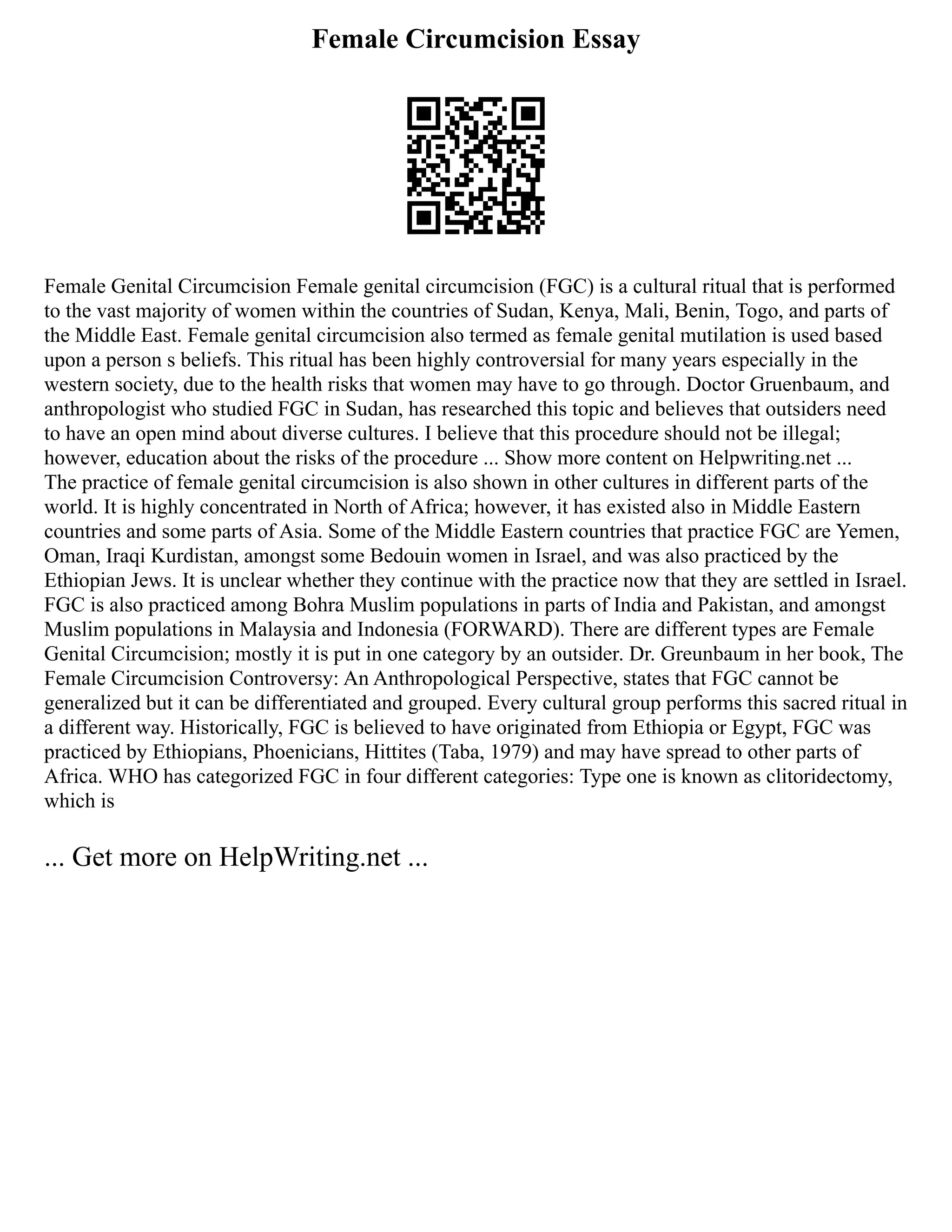 Female Circumcision Essay
Female Genital Circumcision Female genital circumcision (FGC) is a cultural ritual that is performed
to the vast majority of women within the countries of Sudan, Kenya, Mali, Benin, Togo, and parts of
the Middle East. Female genital circumcision also termed as female genital mutilation is used based
upon a person s beliefs. This ritual has been highly controversial for many years especially in the
western society, due to the health risks that women may have to go through. Doctor Gruenbaum, and
anthropologist who studied FGC in Sudan, has researched this topic and believes that outsiders need
to have an open mind about diverse cultures. I believe that this procedure should not be illegal;
however, education about the risks of the procedure ... Show more content on Helpwriting.net ...
The practice of female genital circumcision is also shown in other cultures in different parts of the
world. It is highly concentrated in North of Africa; however, it has existed also in Middle Eastern
countries and some parts of Asia. Some of the Middle Eastern countries that practice FGC are Yemen,
Oman, Iraqi Kurdistan, amongst some Bedouin women in Israel, and was also practiced by the
Ethiopian Jews. It is unclear whether they continue with the practice now that they are settled in Israel.
FGC is also practiced among Bohra Muslim populations in parts of India and Pakistan, and amongst
Muslim populations in Malaysia and Indonesia (FORWARD). There are different types are Female
Genital Circumcision; mostly it is put in one category by an outsider. Dr. Greunbaum in her book, The
Female Circumcision Controversy: An Anthropological Perspective, states that FGC cannot be
generalized but it can be differentiated and grouped. Every cultural group performs this sacred ritual in
a different way. Historically, FGC is believed to have originated from Ethiopia or Egypt, FGC was
practiced by Ethiopians, Phoenicians, Hittites (Taba, 1979) and may have spread to other parts of
Africa. WHO has categorized FGC in four different categories: Type one is known as clitoridectomy,
which is
... Get more on HelpWriting.net ...
 