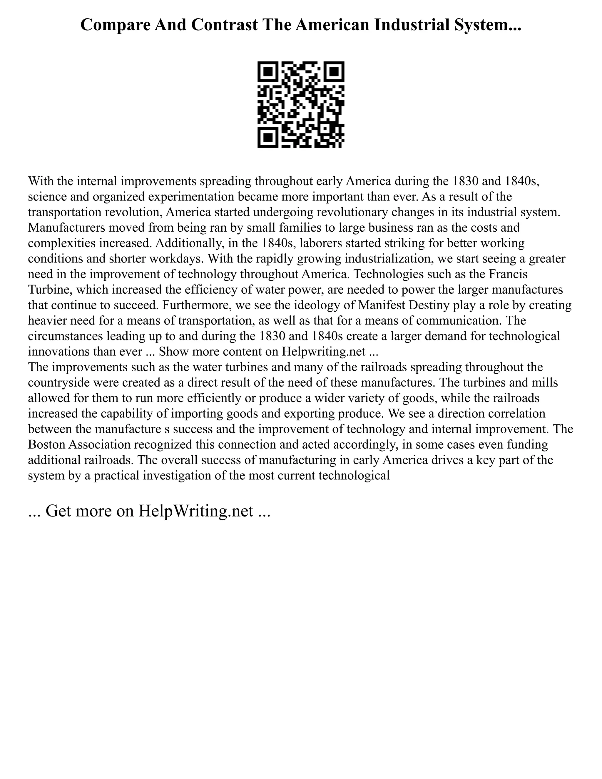 Compare And Contrast The American Industrial System...
With the internal improvements spreading throughout early America during the 1830 and 1840s,
science and organized experimentation became more important than ever. As a result of the
transportation revolution, America started undergoing revolutionary changes in its industrial system.
Manufacturers moved from being ran by small families to large business ran as the costs and
complexities increased. Additionally, in the 1840s, laborers started striking for better working
conditions and shorter workdays. With the rapidly growing industrialization, we start seeing a greater
need in the improvement of technology throughout America. Technologies such as the Francis
Turbine, which increased the efficiency of water power, are needed to power the larger manufactures
that continue to succeed. Furthermore, we see the ideology of Manifest Destiny play a role by creating
heavier need for a means of transportation, as well as that for a means of communication. The
circumstances leading up to and during the 1830 and 1840s create a larger demand for technological
innovations than ever ... Show more content on Helpwriting.net ...
The improvements such as the water turbines and many of the railroads spreading throughout the
countryside were created as a direct result of the need of these manufactures. The turbines and mills
allowed for them to run more efficiently or produce a wider variety of goods, while the railroads
increased the capability of importing goods and exporting produce. We see a direction correlation
between the manufacture s success and the improvement of technology and internal improvement. The
Boston Association recognized this connection and acted accordingly, in some cases even funding
additional railroads. The overall success of manufacturing in early America drives a key part of the
system by a practical investigation of the most current technological
... Get more on HelpWriting.net ...
 