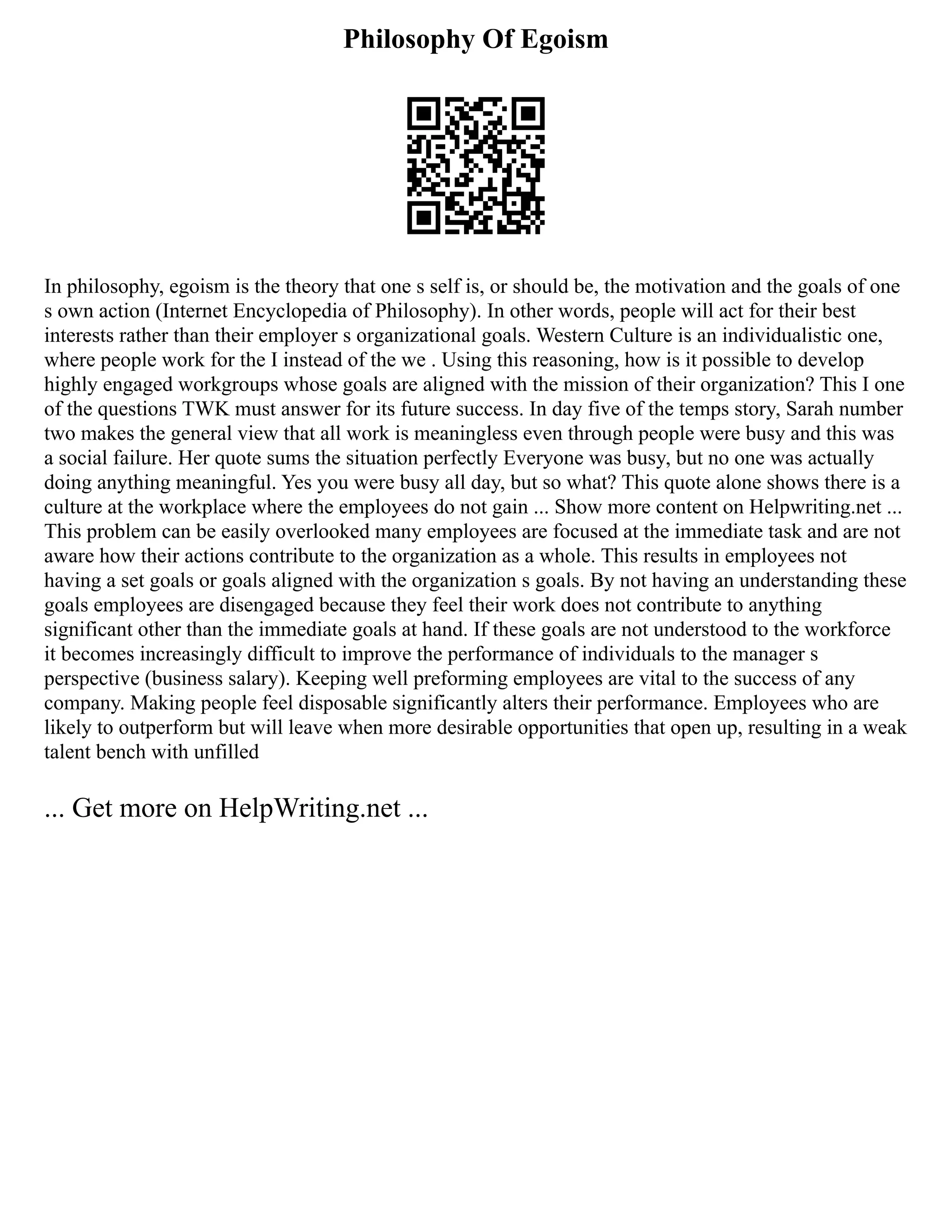 Philosophy Of Egoism
In philosophy, egoism is the theory that one s self is, or should be, the motivation and the goals of one
s own action (Internet Encyclopedia of Philosophy). In other words, people will act for their best
interests rather than their employer s organizational goals. Western Culture is an individualistic one,
where people work for the I instead of the we . Using this reasoning, how is it possible to develop
highly engaged workgroups whose goals are aligned with the mission of their organization? This I one
of the questions TWK must answer for its future success. In day five of the temps story, Sarah number
two makes the general view that all work is meaningless even through people were busy and this was
a social failure. Her quote sums the situation perfectly Everyone was busy, but no one was actually
doing anything meaningful. Yes you were busy all day, but so what? This quote alone shows there is a
culture at the workplace where the employees do not gain ... Show more content on Helpwriting.net ...
This problem can be easily overlooked many employees are focused at the immediate task and are not
aware how their actions contribute to the organization as a whole. This results in employees not
having a set goals or goals aligned with the organization s goals. By not having an understanding these
goals employees are disengaged because they feel their work does not contribute to anything
significant other than the immediate goals at hand. If these goals are not understood to the workforce
it becomes increasingly difficult to improve the performance of individuals to the manager s
perspective (business salary). Keeping well preforming employees are vital to the success of any
company. Making people feel disposable significantly alters their performance. Employees who are
likely to outperform but will leave when more desirable opportunities that open up, resulting in a weak
talent bench with unfilled
... Get more on HelpWriting.net ...
 
