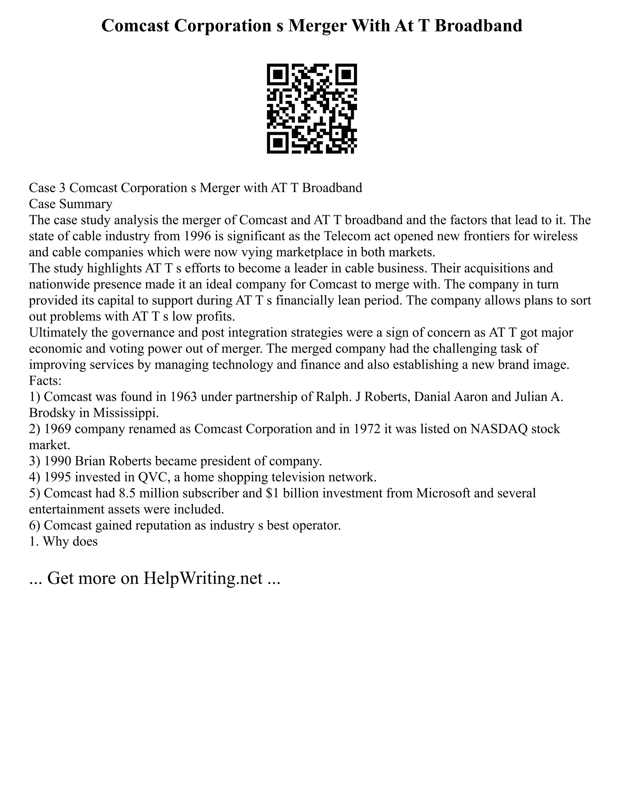 Comcast Corporation s Merger With At T Broadband
Case 3 Comcast Corporation s Merger with AT T Broadband
Case Summary
The case study analysis the merger of Comcast and AT T broadband and the factors that lead to it. The
state of cable industry from 1996 is significant as the Telecom act opened new frontiers for wireless
and cable companies which were now vying marketplace in both markets.
The study highlights AT T s efforts to become a leader in cable business. Their acquisitions and
nationwide presence made it an ideal company for Comcast to merge with. The company in turn
provided its capital to support during AT T s financially lean period. The company allows plans to sort
out problems with AT T s low profits.
Ultimately the governance and post integration strategies were a sign of concern as AT T got major
economic and voting power out of merger. The merged company had the challenging task of
improving services by managing technology and finance and also establishing a new brand image.
Facts:
1) Comcast was found in 1963 under partnership of Ralph. J Roberts, Danial Aaron and Julian A.
Brodsky in Mississippi.
2) 1969 company renamed as Comcast Corporation and in 1972 it was listed on NASDAQ stock
market.
3) 1990 Brian Roberts became president of company.
4) 1995 invested in QVC, a home shopping television network.
5) Comcast had 8.5 million subscriber and $1 billion investment from Microsoft and several
entertainment assets were included.
6) Comcast gained reputation as industry s best operator.
1. Why does
... Get more on HelpWriting.net ...
 