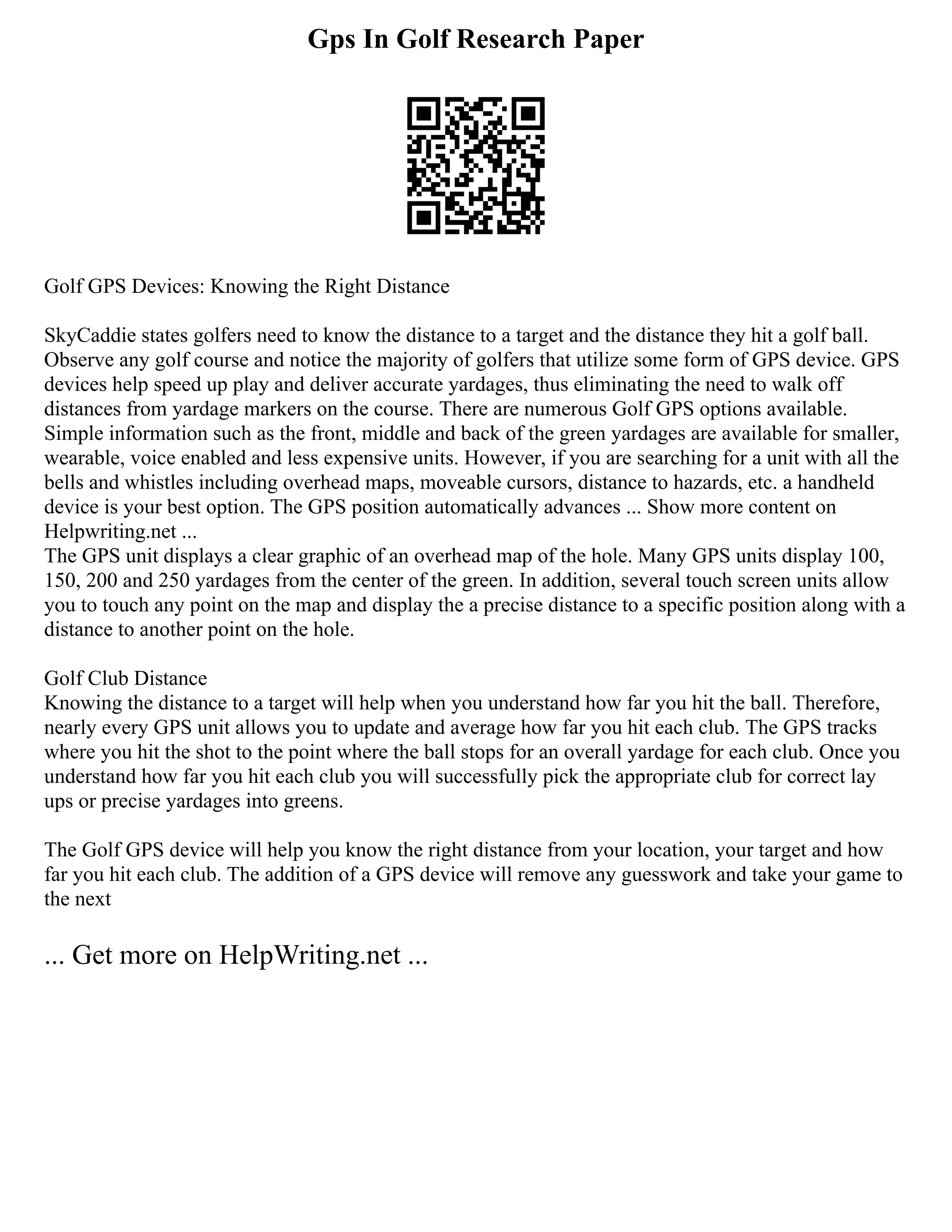 Gps In Golf Research Paper
Golf GPS Devices: Knowing the Right Distance
SkyCaddie states golfers need to know the distance to a target and the distance they hit a golf ball.
Observe any golf course and notice the majority of golfers that utilize some form of GPS device. GPS
devices help speed up play and deliver accurate yardages, thus eliminating the need to walk off
distances from yardage markers on the course. There are numerous Golf GPS options available.
Simple information such as the front, middle and back of the green yardages are available for smaller,
wearable, voice enabled and less expensive units. However, if you are searching for a unit with all the
bells and whistles including overhead maps, moveable cursors, distance to hazards, etc. a handheld
device is your best option. The GPS position automatically advances ... Show more content on
Helpwriting.net ...
The GPS unit displays a clear graphic of an overhead map of the hole. Many GPS units display 100,
150, 200 and 250 yardages from the center of the green. In addition, several touch screen units allow
you to touch any point on the map and display the a precise distance to a specific position along with a
distance to another point on the hole.
Golf Club Distance
Knowing the distance to a target will help when you understand how far you hit the ball. Therefore,
nearly every GPS unit allows you to update and average how far you hit each club. The GPS tracks
where you hit the shot to the point where the ball stops for an overall yardage for each club. Once you
understand how far you hit each club you will successfully pick the appropriate club for correct lay
ups or precise yardages into greens.
The Golf GPS device will help you know the right distance from your location, your target and how
far you hit each club. The addition of a GPS device will remove any guesswork and take your game to
the next
... Get more on HelpWriting.net ...
 